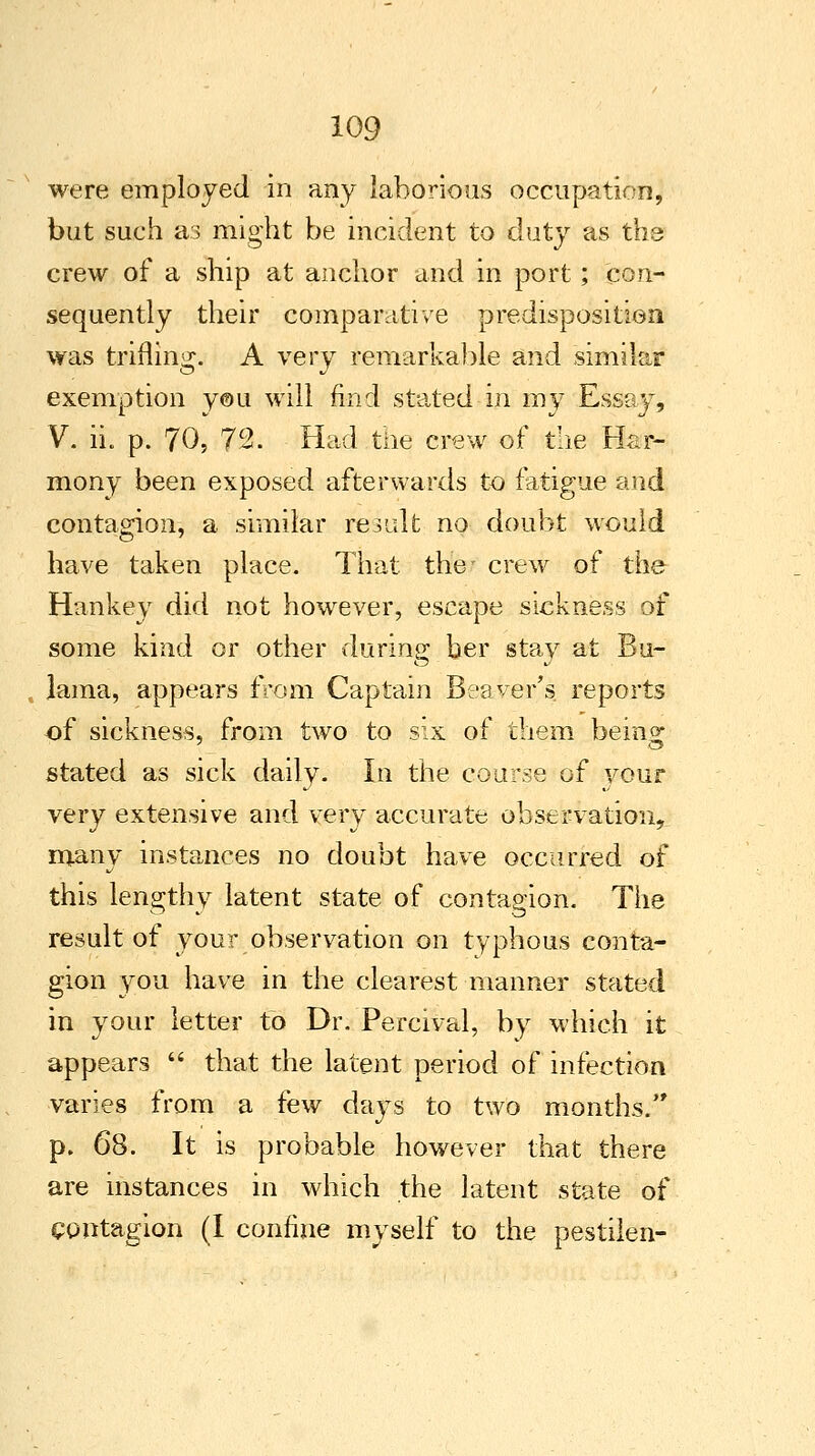 were employed in any laborious occupation, but such as might be incident to duty as the crew of a ship at anchor and in port ; con- sequently their comparative predisposition was trifling. A very remarkable and similar exemption you will find stated in my Essay, V. iL p. 70, 72. Had the crew of the Har- mony been exposed afterwards to fatigue and contagion, a similar re3alt no doubt would have taken place. That the- crew of the Hankey did not however, escape sickness of some kind or other during ber stay at Bu- laraa, appears from Captain Beaver's, reports of sickness, from two to six of them bein^ stated as sick daily. In the course of your very extensive and very accurate observation, many instances no doubt have occurred of this lengthy latent state of contagion. The result of your observation on typhous conta- gion you have in the clearest manner stated in your letter to Dr. Percival, by which it appears  that the latent period of infection varies from a few days to two months. p. 68. It is probable however that there are instances in which the latent state of contagion (I confine myself to the pestilen-