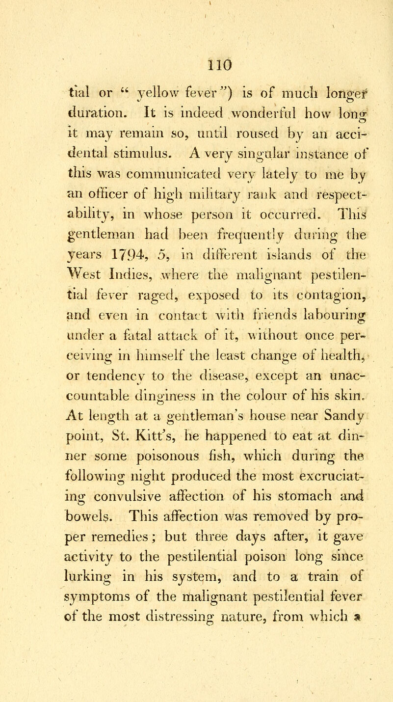 tial or  yellow fever) is of much longed duration. It is indeed wonderful how lone it may remain so, until roused by an acci- dental stimulus. A very singular instance of this was communicated very lately to me by an officer of high military rank and respect- ability, in whose person it occurred. This gentleman had been frequently during the years 1794, 5, in different islands of the West Indies, where the malignant pestilen- tial fever raged, exposed to its contagion, and even in contact with friends labouring under a fatal attack of it, without once per- ceiving in himself the least change of health, or tendency to the disease, except an unac- countable dinginess in the colour of his skin. At length at a gentleman's house near Sandy point, St. Kitfs, he happened to eat at din- ner some poisonous fish, which during the following night produced the most excruciat- ing convulsive affection of his stomach and bowels. This affection was removed by pro- per remedies; but three days after, it gave activity to the pestilential poison long since lurking in his system, and to a train of symptoms of the malignant pestilential fever of the most distressing nature, from which a