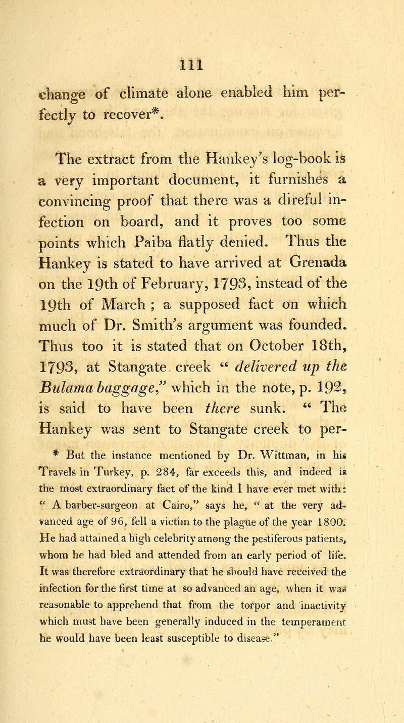 change of climate alone enabled him per- fectly to recover*. The extract from the Hankey's log-book is a very important document, it furnishes a convincing proof that there was a direful in- fection on board, and it proves too some points which Paiba flatly denied. Thus the Hankey is stated to have arrived at Grenada on the 19th of February, 1793, instead of the 19th of March ; a supposed fact on which much of Dr. Smith's argument was founded. Thus too it is stated that on October 18th, 1793, at Stangate creek  delivered up the Bulama baggage which in the note, p. 192, is said to have been there sunk.  The Hankey was sent to Stangate creek to per- * But the instance mentioned by Dr. Wittman, in his Travels in Turkey, p. 284, far exceeds this, and indeed is the most extraordinary fact of the kind I have ever met witht f A barber-surgeon at Cairo, says he,  at the very ad- vanced age of 96, fell a victim to the plague of the year 1800. He had attained a high celebrity among the pestiferous patients, whom he had bled and attended from an early period of life. It was therefore extraordinary that he should have received the infection for the first time at so advanced an age, when it was reasonable to apprehend that from the torpor and inactivity which must have been generally induced in the temperament he would have been least susceptible to disease,