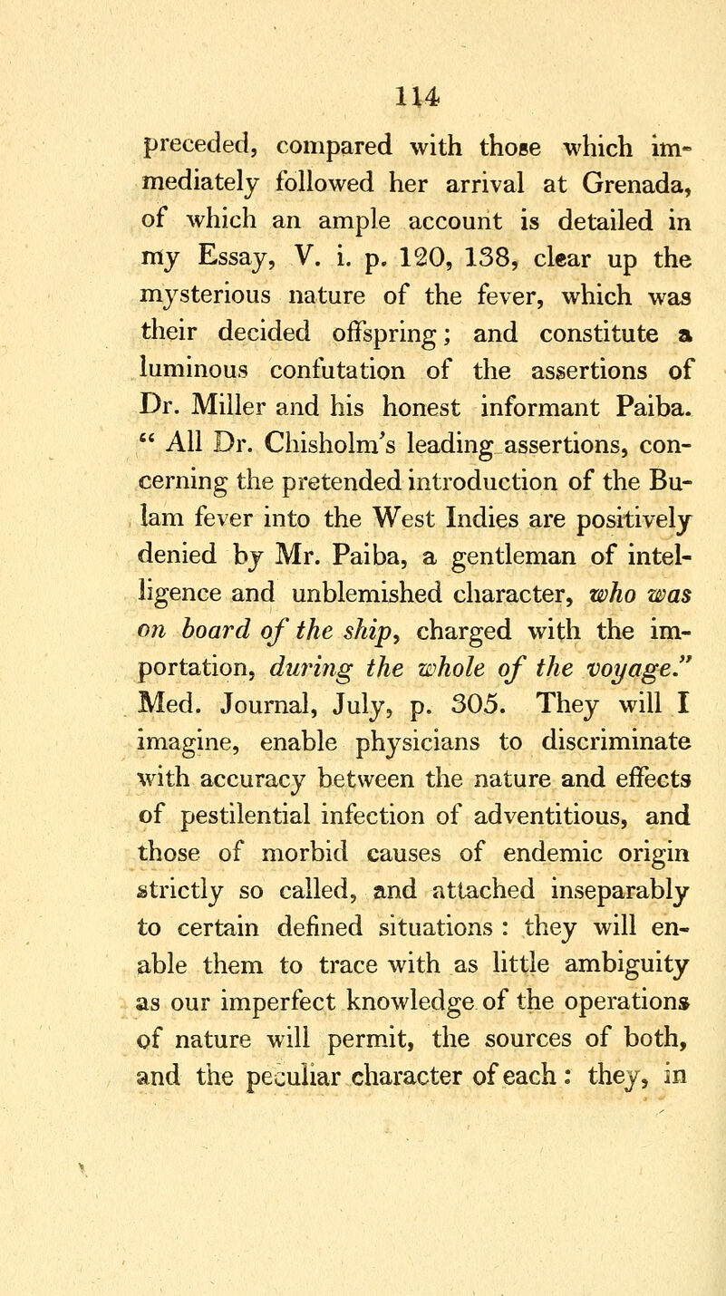 1H preceded, compared with those which im- mediately followed her arrival at Grenada, of which an ample account is detailed in my Essay, V. i. p. 120, 138, clear up the mysterious nature of the fever, which was their decided offspring; and constitute a luminous confutation of the assertions of Dr. Miller and his honest informant Paiba. All Dr. Chisholm's leading assertions, con- cerning the pretended introduction of the Bu- lam fever into the West Indies are positively denied by Mr. Paiba, a gentleman of intel- ligence and unblemished character, who was on board of the ship, charged with the im- portation, during the whole of the voyage. Med. Journal, July, p. 305. They will I imagine, enable physicians to discriminate with accuracy between the nature and effects of pestilential infection of adventitious, and those of morbid causes of endemic origin strictly so called, and attached inseparably to certain defined situations : they will en- able them to trace with as little ambiguity as our imperfect knowledge of the operation* of nature will permit, the sources of both, and the peculiar character of each: they, in