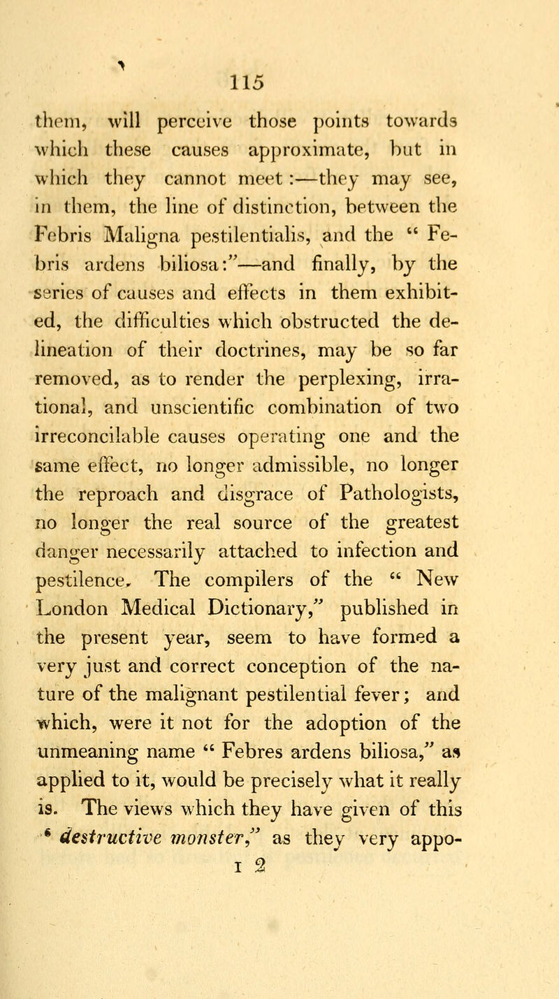 them, will perceive those points towards which these causes approximate, but in which they cannot meet:—they may see, in them, the line of distinction, between the Febris Maligna pestilentialis, and the * Fe- bris ardens biliosa:—and finally, by the series of causes and effects in them exhibit- ed, the difficulties which obstructed the de- lineation of their doctrines, may be so far removed, as to render the perplexing, irra- tional, and unscientific combination of two irreconcilable causes operating one and the same effect, no longer admissible, no longer the reproach and disgrace of Pathologists, no longer the real source of the greatest danger necessarily attached to infection and pestilence. The compilers of the  New London Medical Dictionary, published in the present year, seem to have formed a very just and correct conception of the na- ture of the malignant pestilential fever; and which, were it not for the adoption of the unmeaning name  Febres ardens biliosa/' as applied to it, would be precisely what it really is. The views which they have given of this * destructive monster, as they very appo- I %