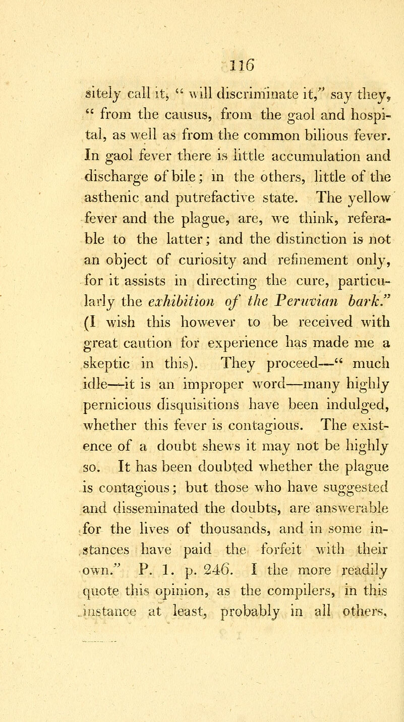 gitely call itj will discriminate it, say they, from the causus, from the gaol and hospi- tal, as well as from the common bilious fever. In gaol fever there is little accumulation and discharge of bile; in the others, little of the asthenic and putrefactive state. The yellow fever and the plague, are, we think, refera- ble to the latter; and the distinction is not an object of curiosity and refinement only, for it assists in directing the cure, particu- larly the exhibition of the Peruvian bark. (I wish this however to be received with great caution for experience has made me a skeptic in this). They proceed— much idle-—it is an improper word—many highly pernicious disquisitions have been indulged, whether this fever is contagious. The exist- ence of a doubt shews it may not be highly so. It has been doubted whether the plague is contagious; but those who have suggested and disseminated the doubts, are answerable for the lives of thousands, and in some in- stances have paid the forfeit with their own. P. 1. p. 246. I the more readily quote this opinion, as the compilers, in this instance at least, probably in all others.