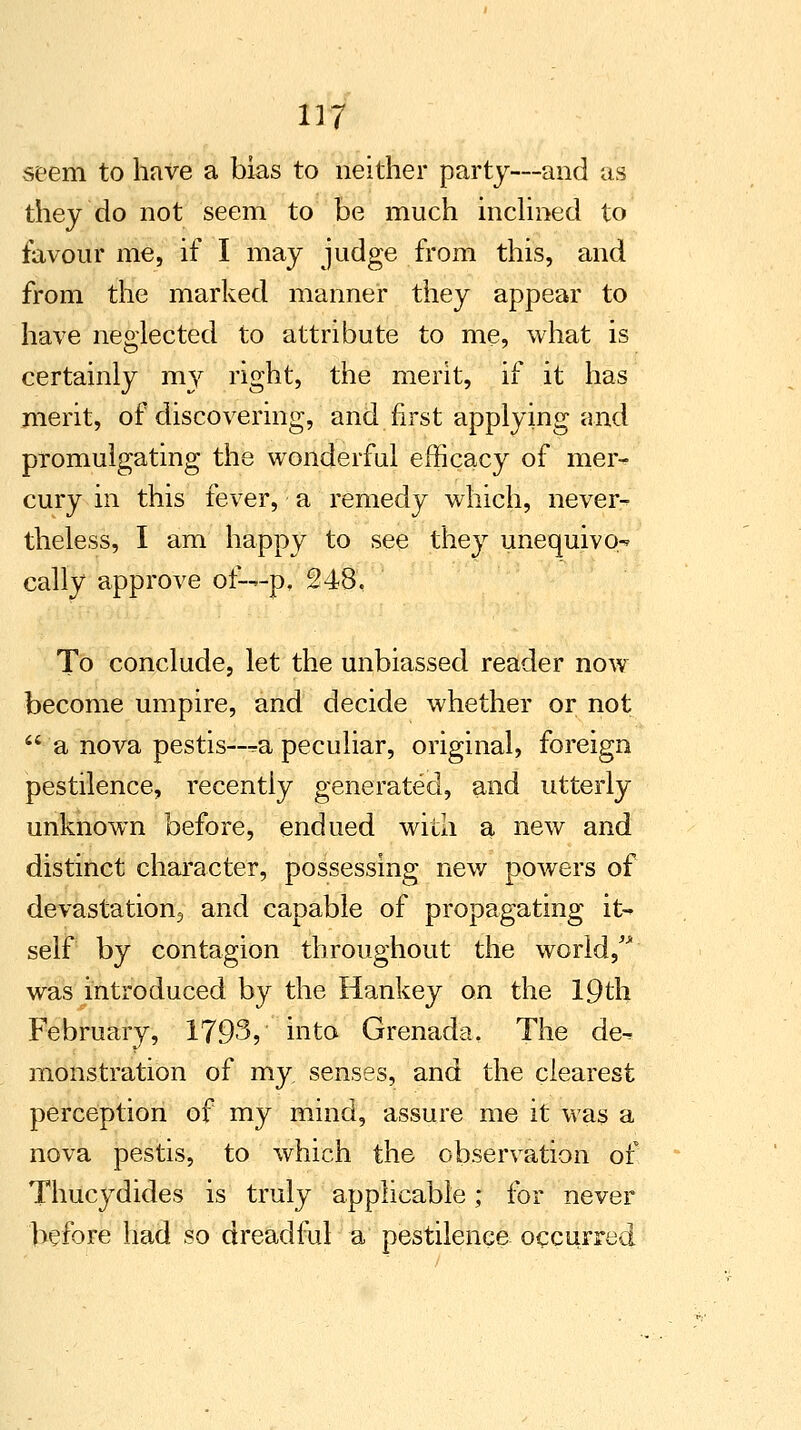 seem to have a bias to neither party—and as they do not seem to be much inclined to favour me, if I may judge from this, and from the marked manner they appear to have neglected to attribute to me, what is certainly my right, the merit, if it has merit, of discovering, and first applying and promulgating the wonderful efficacy of mer- cury in this fever, a remedy which, never- theless, I am happy to see they unequivo-? cally approve oi~-p, 248. To conclude, let the unbiassed reader now become umpire, and decide whether or not  a nova pestis—^a peculiar, original, foreign pestilence, recently generated, and utterly unknown before, endued with a new and distinct character, possessing new powers of devastation, and capable of propagating it- self by contagion throughout the world, was introduced by the Hankey on the 19th February, 1793? into Grenada. The de^ monstration of my senses, and the clearest perception of my mind, assure me it was a nova pestis, to which the observation of Thucydides is truly applicable; for never before had so dreadful a pestilence occurred