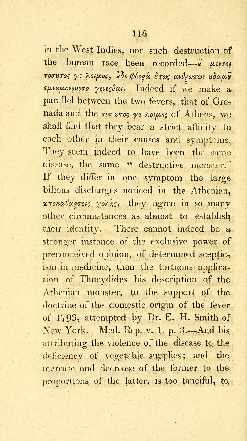 11$ in the West Indies, nor such destruction of the human race been recorded—» pzvroi roffurog yi Xoipog, s$s §§o^u. xruq avBpugm vdupit spvypovivsro yzng&cci. Indeed if we make a parallel between the two fevers, that of Gre- nada and the rog %rog ys Xoipog of Athens, we shall find that they bear a strict affinity to each other in their causes and symptoms. They seem indeed to haye been the same disease, the same  destructive monster/' If they differ hi one symptom the large bilious discharges noticed in the Athenian, QLTOKciOa.ga'ets ^oXng, they agree in so many other circumstances as almost to establish their identity. There cannot indeed be a stronger instance of the exclusive power of preconceived opinion, of determined sceptic- ism in medicine, than the tortuous applica- tion of Thucydides his description of the Athenian monster, to the support of the doctrine of the domestic origin of the fever of 1793, attempted by Dr. E. H. Smith of New York. Med. Rep, v. 1. p. 3.—And his, attributing the violence of the disease £0 the deficiency of vegetable supplies; and the increase and decrease of the former to the proportions of the latter, is too fanciful, to