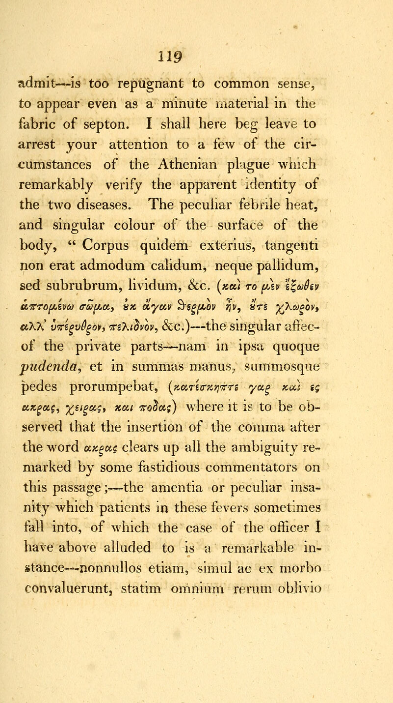 admit—is too repugnant to common sense, to appear even as a minute material in the fabric of septon. I shall here beg leave to arrest your attention to a few of the cir- cumstances of the Athenian plague which remarkably verify the apparent identity of the two diseases. The peculiar febrile heat, and singular colour of the surface of the body,  Corpus quidem exterius, tangenti non erat admodum calidum, neque pallidum, sed subrubrum, lividum, &c. (xtzi ro psv \\ufov #X?v' vKzgvfyov, tftXidvov, &c.)—the singular afrec- of the private parts—nam in ipsa quoque pudenda, et in summas maims, summosque pedes prorumpebat, (fcarsrajj-rrs ya,g kou $g uxgac;, Xeig&g, xu; To^aj) where it is to be ob- served that the insertion of the comma after the word axeus clears up all the ambiguity re- marked by some fastidious commentators on this passage;-—the amentia or peculiar insa- nity which patients in these fevers sometimes fall into, of which the case of the officer I have above alluded to is a remarkable in- stance— ^nonnullos etiam, simul ac ex morbo convalueruntj statim omnium return ohlivio