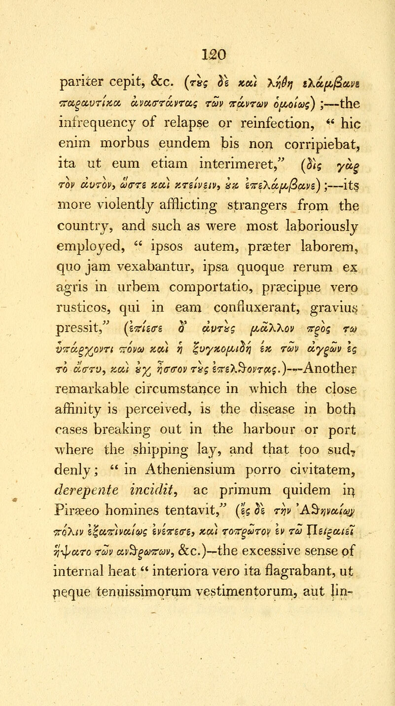 pariier cepit, &c. (rig $e zee) \rjfy ika^ttn vocgccvrixci avoctrroevrag rw npwraov ou,otwg) ',—the infrequency of relapse or reinfection, <* hie enim morbus eundem bis non corripiebat, ita ut eum etiam interimeret, (d)g ya§ rov avrovy oocrrz kdu ktuvuv, ha i'Zz'hupLfiave) ;—its. more violently afflicting strangers from the country, and such as were most laboriously employed,  ipsos autem, praeter laborem, quo jam vexabantur, ipsa quoque rerum ex agris in urbem comportatio, prsecipue verp rusticos, qui in earn confiuxerant, gravius pressit, (Itfistrs ft dvrxg [accXXov vgog ro* vitcA^Ypvri xovqj zqu 7] %vy%o[JUO?j zk rm dygciJv \g ro atrrv, zu) %•£ ntrcrov rug lirO&ovr $,$.)—--Another remarkable circumstance in which the close affinity is perceived, is the disease in both cases breaking out in the harbour or port where the shipping lay, and that too sud? denly;  in Atheniensium porro civitatem, derepente incidit, ac primum quidem in Piraeeo homines tentavit, (zg <ji$ rw 'AS-^a/ay; •xoXtv i%wz)vfri&g evs^scg, %$u roTrgwroy tv ra Jleigcttsl %$mTo raJv civ^rgewrw, &c.)—the excessive sense of internal heat  interiora vero ita flagrabant, ut neque tenuissimqrum vestimentorum, aut Jin-