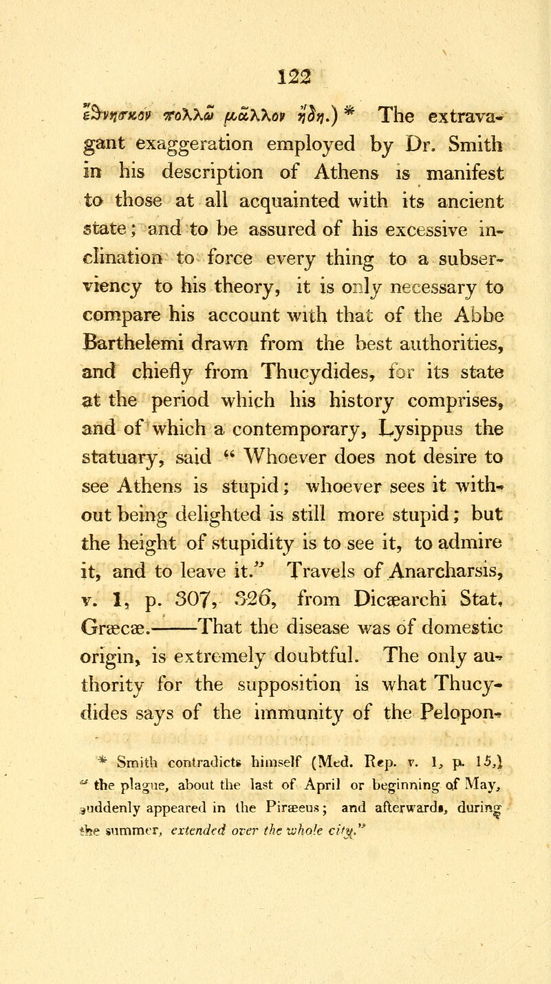 e&vn<r*6v roXXai fJuoLKKov ijdrijJ) * The extrava- gant exaggeration employed by Dr. Smith in his description of Athens is manifest to those at all acquainted with its ancient state; and to be assured of his excessive in- clination to force every thing to a subser- viency to his theory, it is only necessary to compare his account with that of the Abbe Barthelemi drawn from the best authorities, and chiefly from Thucydides, for its state at the period which his history comprises, and of which a contemporary, Lysippus the statuary, said *' Whoever does not desire to see Athens is stupid; whoever sees it with* out being delighted is still more stupid; but the height of stupidity is to see it, to admire it, and to leave it. Travels of Anarcharsis, v. 1, p. 307, 326, from Dicsearchi Stat, Grascae. That the disease wTas of domestic origin, is extremely doubtful. The only au-» thority for the supposition is what Thucy- dides says of the immunity of the Pelopon^ * Smith contradicts himself (Med. Rep. v. 1, p. 15,} ** the plague, about the last of April or beginning of May, suddenly appeared in the Piraeeus; and afterwards, during *be summer, extended over the whole citg.
