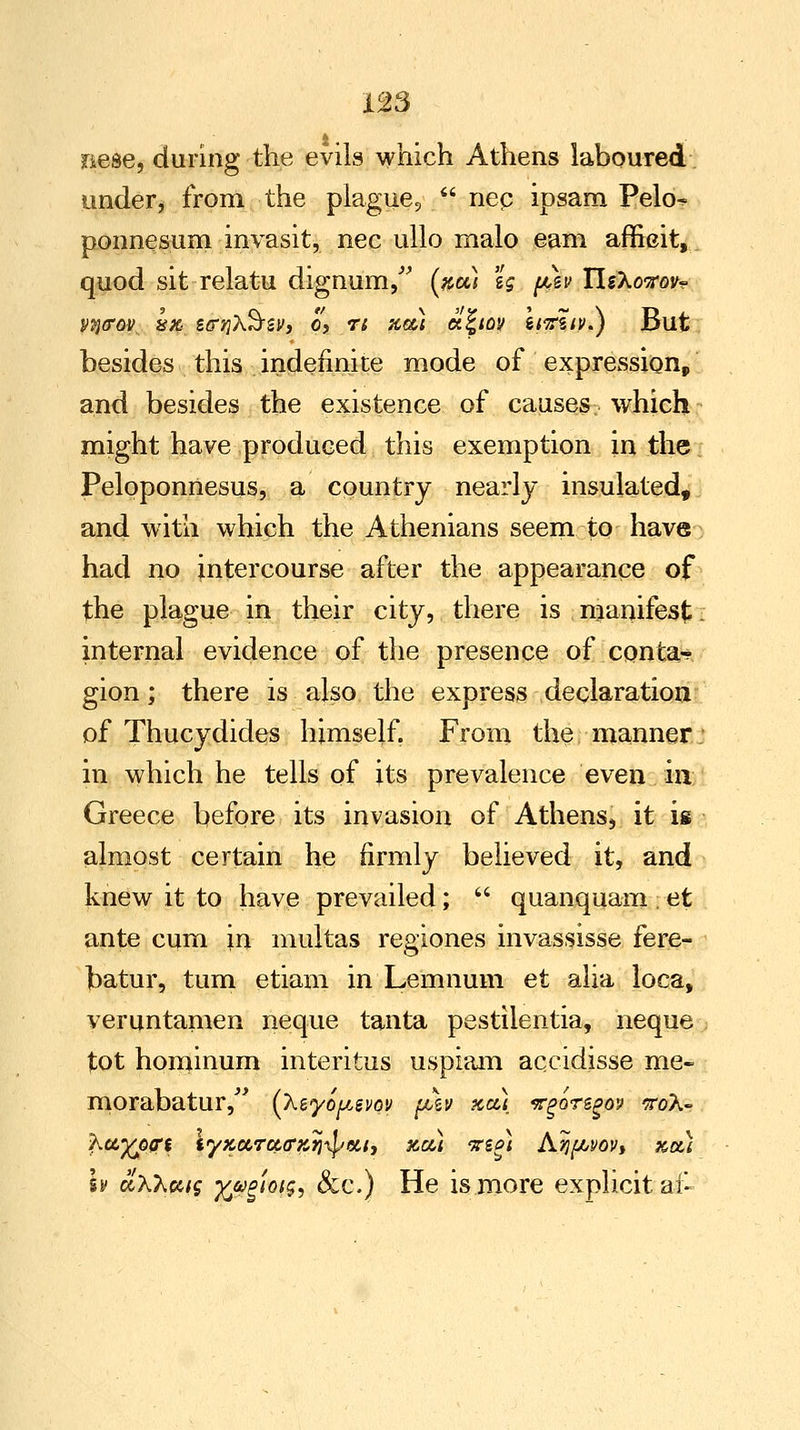 sTiese, during the evils which Athens laboured under, from the plague,  nep ipsam Pelo^ ponnesum invasit, nee ullo malo .earn affieit, quod sit relatu dignum, (#u) lg ph UsXovov^ vn<rov. 8% gojXS-sv, c, r; #«; oi%iqv Itvziv.) But besides this indefinite mode of expression, and besides the existence of causes which might have produced this exemption in the Peloponnesus, a country nearly insulated, and with which the Athenians seem to have had no intercourse after the appearance of the plague in their city, there is manifest internal evidence of the presence of conta- gion ; there is also the express declaration of Thucydides himself. From the manner in which he tells of its prevalence even in Greece before its invasion of Athens, it is almost certain he firmly believed it, and knew it to have prevailed;  quanquamet ante cum in multas regiones invassisse fere- batur, turn etiam in Lemnum et alia loca, veruntamen neque tanta pestilentia, neque tot hominum interitus uspiam accidisse me- morabatur, (Xvyoy.svoy p\v xa) irgoregoy wdh- h cLKhuig xjBgmsi &c.) He is more explicit at-