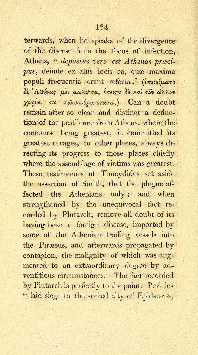 terwards, when he speaks of the divergence of the disease from the focus of infection, Athens,  depastus vero est Atkenas prcEci- pue, deinde ex aliis locis ea, quae maxima populi frequentia erant referta; (lirzvsifAaro at 'A&jjvas fjuei {Aa,Xi<rrccs zireira $\ %ou tm olXXw yja^im rot, <ro\voci>^w7foTot,ra,.) Can a doubt remain after so clear and distinct a deduc- tion of the pestilence from Athens, where the concourse being greatest, it committed its greatest ravages, to other places, always di- recting its progress to those places chiefly where the assemblage of victims was greatest. These testimonies of Thucydides set aside the assertion of Smith, that the plague af- fected the Athenians only; and when strengthened by the unequivocal fact re- corded by Plutarch, remove all doubt of its having been a foreign disease, imported by some of the Athenian trading vessels into the Piraeeus, and afterwards propagated by contagion, the malignity of which was aug- mented to an extraordinary degree by ad- ventitious circumstances. The fact recorded by Plutarch is perfectly to the point. Pericles  laid siege to the sacred city of Epidaurus,