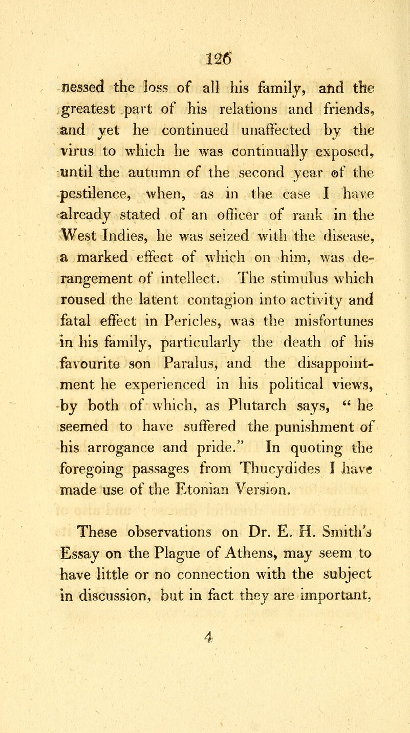 nessed the loss of all his family, afid the greatest part of his relations and friends, and yet he continued unaffected by the virus to which he was continually exposed, until the autumn of the second year of the pestilence, when, as in the case I have already stated of an officer of rank in the West Indies, he was seized with the disease, a marked effect of which on him, was de- rangement of intellect. The stimulus which roused the latent contagion into activity and fatal effect in Pericles, was the misfortunes in his family, particularly the death of his favourite son Paralus, and the disappoint- ment he experienced in his political views, by both of which, as Plutarch says,  he seemed to have suffered the punishment of his arrogance and pride/' In quoting the foregoing passages from Thucydides I have made use of the Etonian Version. These observations on Dr. E. H. Smith's Essay on the Plague of Athens, may seem to have little or no connection with the subject in discussion, but in fact they are important.