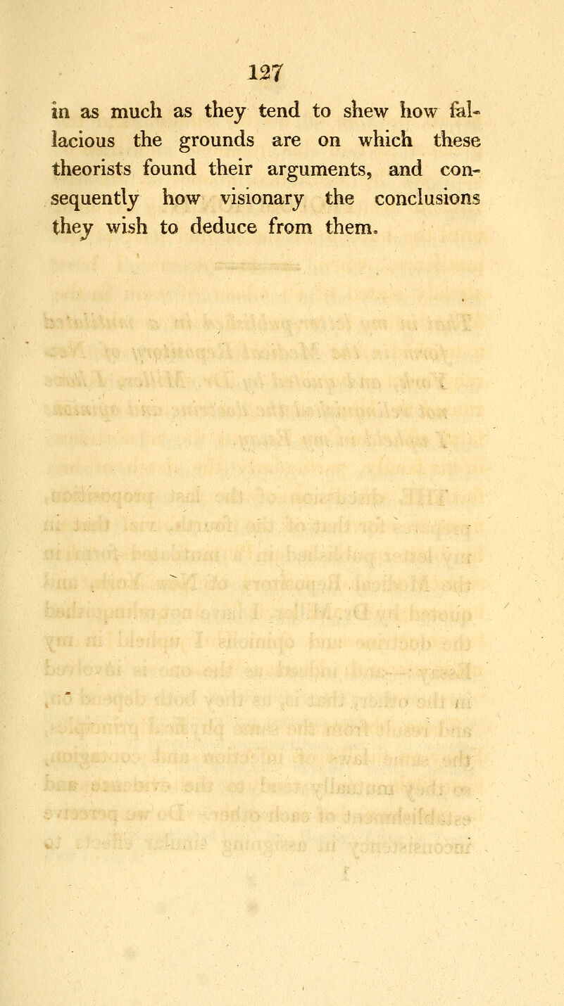 in as much as they tend to shew how fal- lacious the grounds are on which these theorists found their arguments, and con- sequently how visionary the conclusions they wish to deduce from them.