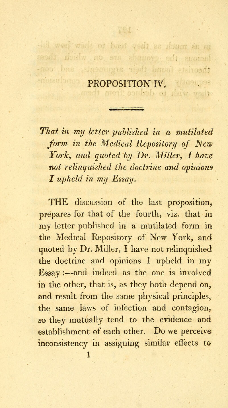 PROPOSITION IV. That in my letter published in a mutilated form in the Medical Repository of New York, and quoted by Dr. Miller, I have not relinquished the doctrine and opinions I upheld in my Essay. THE discussion of the last proposition, prepares for that of the fourth, viz. that in my letter published in a mutilated form in the Medical Repository of New York, and quoted by Dr. Miller, I have not relinquished the doctrine and opinions I upheld in my Essay:—and indeed as the one is involved in the other, that is, as they both depend on, and result from the same physical principles, the same laws of infection and contagion, so they mutually tend to the evidence and establishment of each other. Do we perceive inconsistency in assigning similar effects to 1