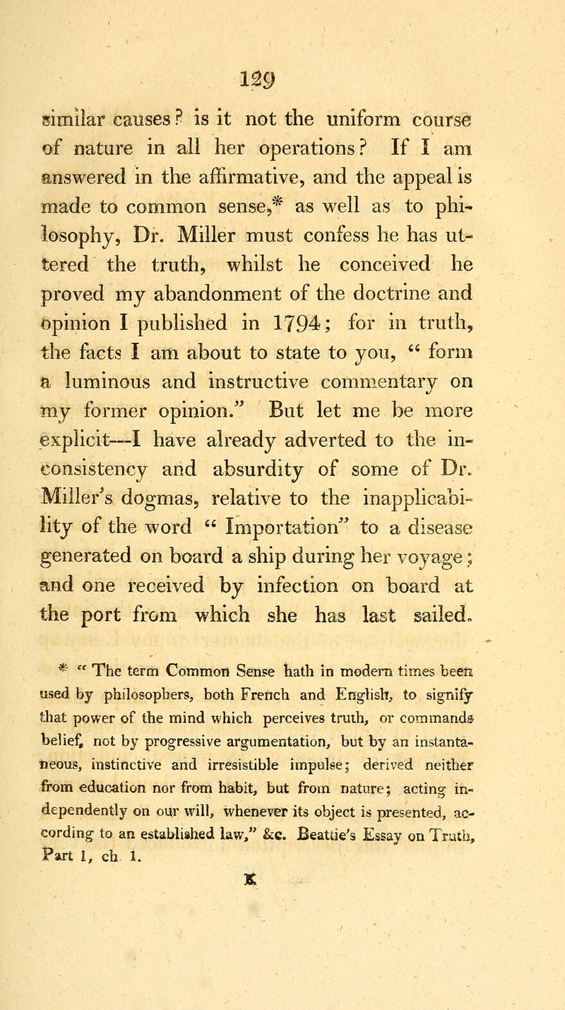 m similar causes ? is it not the uniform course of nature in all her operations? If 1 am answered in the affirmative, and the appeal is made to common sense,* as well as to phi- losophy, Dr. Miller must confess he has ut- tered the truth, whilst he conceived he proved my abandonment of the doctrine and opinion I published in 1794; for in truth, the facts I am about to state to you,  form ft luminous and instructive commentary on my former opinion. But let me be more explicit—I have already adverted to the in- consistency and absurdity of some of Dr. Millers dogmas, relative to the inapplicabi- lity of the word  Importation to a disease generated on board a ship during her voyage t^ and one received by infection on board at the port from which she has last sailed- *  The term Common Sense hath in modem times been used by philosophers, both French and English, to signify that power of the mind which perceives truth, or commands belief, not by progressive argumentation, but by an instanta- neous, instinctive and irresistible impulse; derived neither from education nor from habit, but from nature; acting in- dependently on our will, whenever its object is presented, ac- cording to an established law/' &c. Beattie's Essay on Truth, Part 1, ch 1.