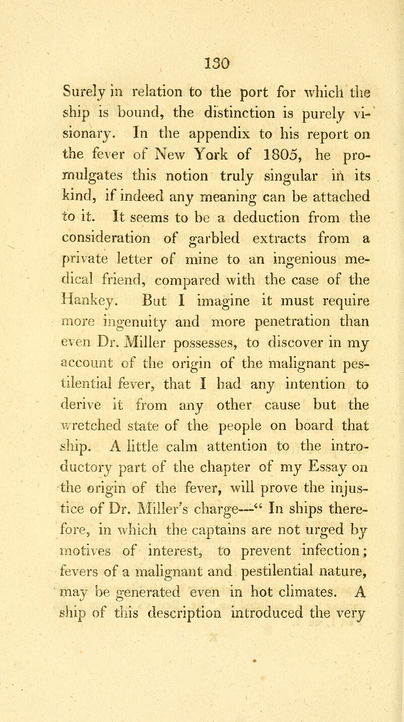Surely in relation to the port for which the ship is bound, the distinction is purely vi- sionary. In the appendix to his report on the fever of New York of 1805, he pro- mulgates this notion truly singular in its kind, if indeed any meaning can be attached to it. It seems to be a deduction from the consideration of garbled extracts from a private letter of mine to an ingenious me- dical friend, compared with the case of the Hankey. But I imagine it must require more ingenuity and more penetration than even Dr. Miller possesses, to discover in my account of the origin of the malignant pes- tilential fever, that I had any intention to derive it from any other cause but the wretched state of the people on board that ship. A little calm attention to the intro- ductory part of the chapter of my Essay on the origin of the fever, will prove the injus- tice of Dr. Miller's charge— In ships there- fore, in which the captains are not urged by motives of interest, to prevent infection; fevers of a malignant and pestilential nature, may be generated even in hot climates. A ship of this description introduced the very