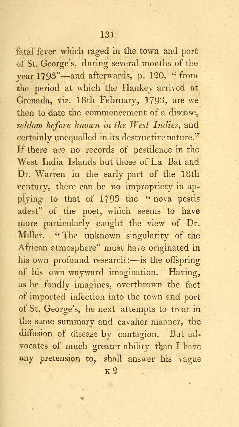 fatal fever which raged in the town and port of St. George's, during several months of the year 1793—and afterwards, p. 120,  from the period at which the Hankey arrived at Grenada, viz. 18th February, 1793, are we then to date the commencement of a disease., seldom before known in the West Indies, and certainly unequalled in.its destructive nature.'* If there are no records of pestilence in the West India Islands but those of La Bat and Dr. Warren in the early part of the 18th century, there can be no impropriety in ap- plying to that of 1793 the  nova pestis adest of the poet, which seems to have more particularly caught the view of Dr. Miller.  The unknown singularity of the African atmosphere must have originated in his own profound research:—is the offspring of his own wayward imagination. Having, as he fondly imagines, overthrown the fact of imported infection into the town and port of St. George's, he next attempts to treat in the same summary and cavalier manner, the diffusion of disease by contagion. But ad- vocates of much greater ability than I have any pretension to? shall answer his vague k2