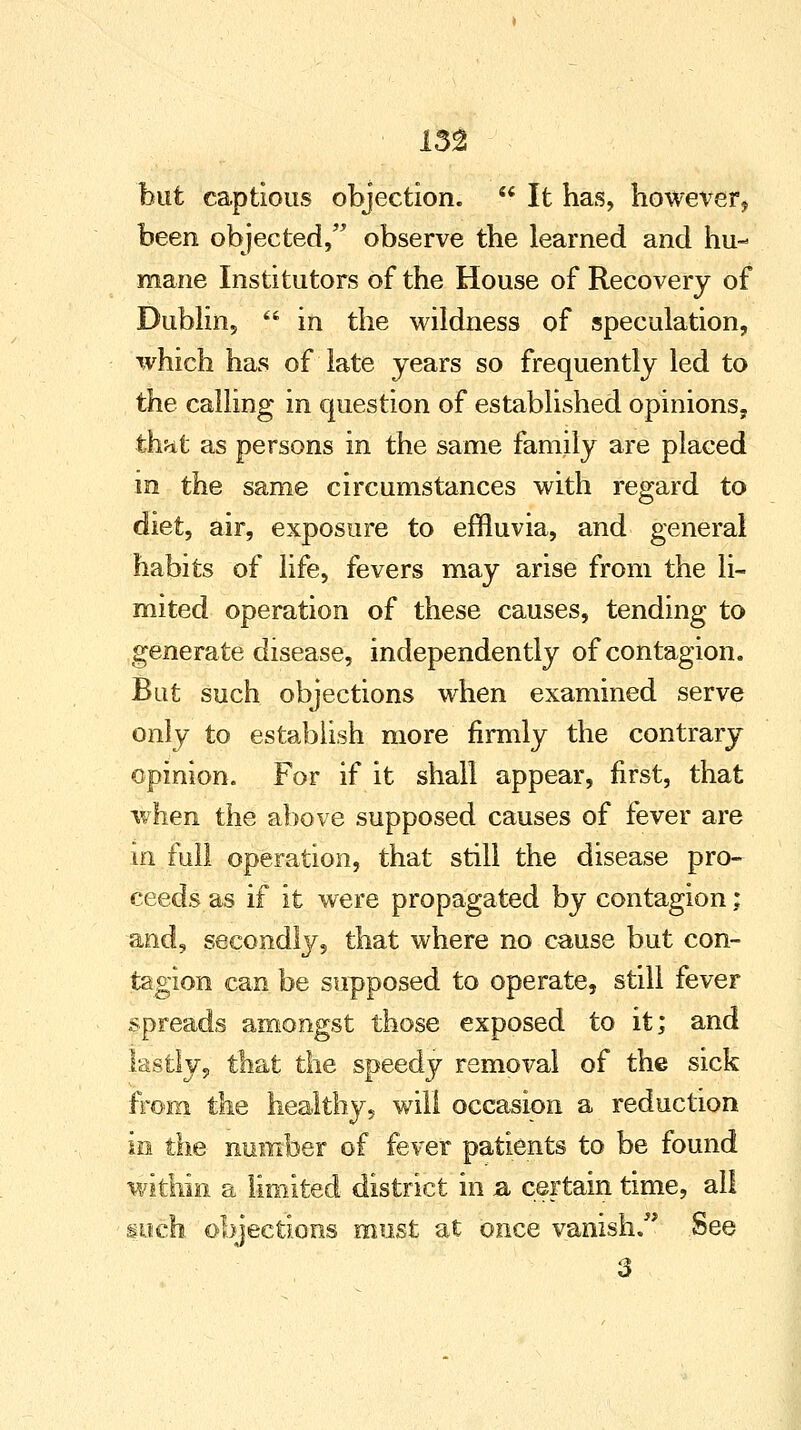 but captious objection.  It has, however, been objected, observe the learned and hu- mane Institutors of the House of Recovery of Dublin,  in the wildness of speculation, which has of late years so frequently led to the calling in question of established opinions, that as persons in the same family are placed in the same circumstances with regard to diet, air, exposure to effluvia, and general habits of life, fevers may arise from the li- mited operation of these causes, tending to generate disease, independently of contagion. But such objections when examined serve only to establish more firmly the contrary opinion. For if it shall appear, first, that when the above supposed causes of fever are in full operation, that still the disease pro- ceeds, as if it were propagated by contagion; and, secondly, that where no cause but con- tagion can be supposed to operate, still fever spreads amongst those exposed to it; and lastly, that the speedy removal of the sick from the healthy, will occasion a reduction in the number of fever patients to be found within a limited district in a certain time, all such objections must at once vanish. See 3