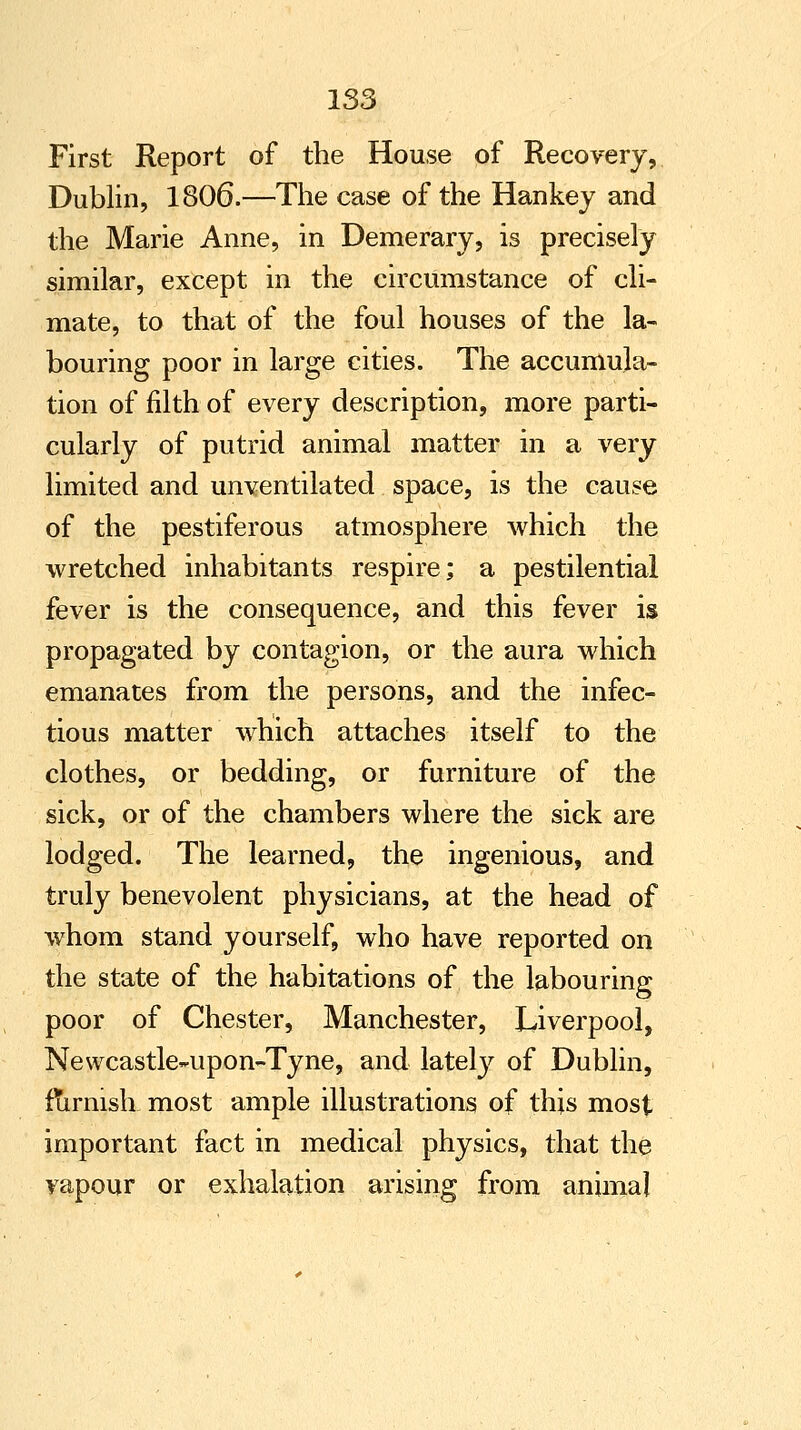 First Report of the House of Recovery, Dublin, 1806.—The case of the Hankey and the Marie Anne, in Demerary, is precisely similar, except in the circumstance of cli- mate, to that of the foul houses of the la- bouring poor in large cities. The accumula- tion of filth of every description, more parti- cularly of putrid animal matter in a very limited and unventilated space, is the cause of the pestiferous atmosphere which the wretched inhabitants respire; a pestilential fever is the consequence, and this fever is propagated by contagion, or the aura which emanates from the persons, and the infec- tious matter which attaches itself to the clothes, or bedding, or furniture of the sick, or of the chambers where the sick are lodged. The learned, the ingenious, and truly benevolent physicians, at the head of whom stand yourself, who have reported on the state of the habitations of the labouring poor of Chester, Manchester, Liverpool, Newcastle-upon-Tyne, and latety of Dublin, furnish most ample illustrations of this most important fact in medical physics, that the vapour or exhalation arising from animal