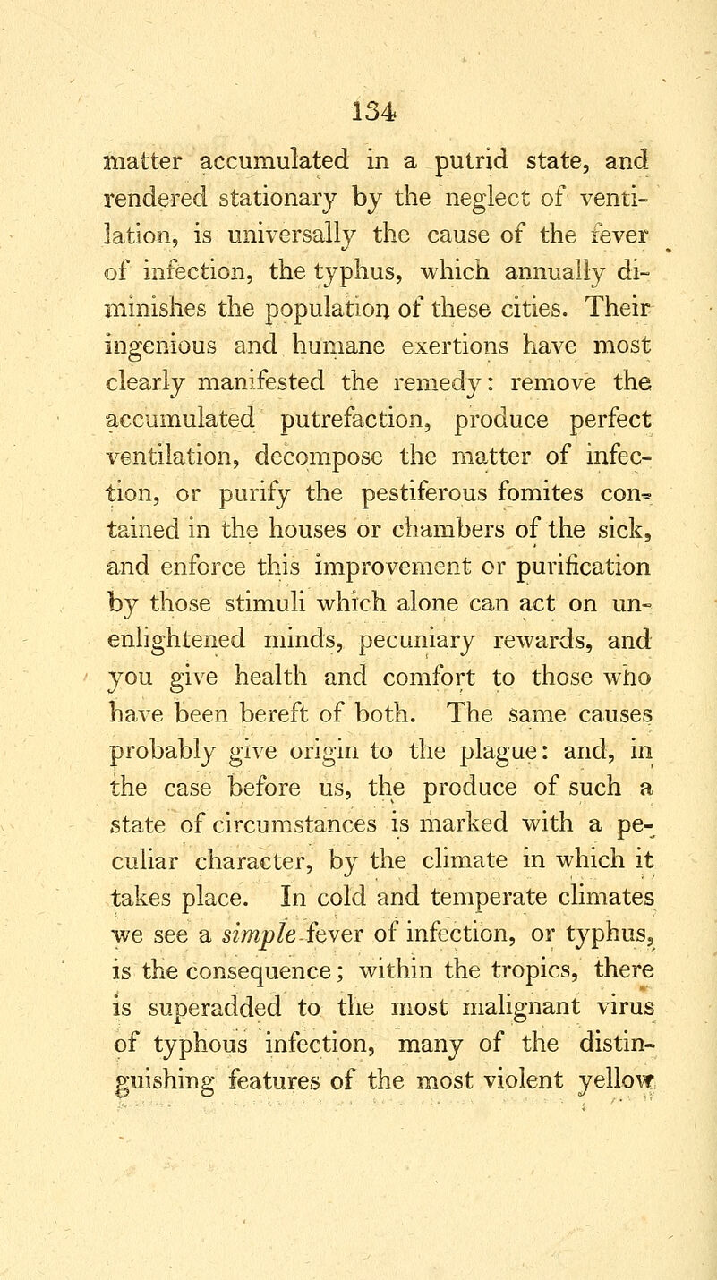 matter accumulated in a putrid state, and rendered stationary by the neglect of venti- lation, is universally the cause of the fever of infection, the typhus, which annually di- minishes the population of these cities. Their ingenious and humane exertions have most clearly manifested the remedy: remove the accumulated putrefaction, produce perfect ventilation, decompose the matter of infec- tion, or purify the pestiferous fomites com* tained in the houses or chambers of the sick3 and enforce this improvement or purification by those stimuli which alone can act on un- enlightened minds, pecuniary rewards, and you give health and comfort to those who have been bereft of both. The same causes probably give origin to the plague: and, in the case before us, the produce of such a state of circumstances is marked with a pe- culiar character, by the climate in which it takes place. In cold and temperate climates we see a simple Sever of infection, or typhus, is the consequence; within the tropics, there is superadded to the most malignant virus of typhous infection, many of the distin- guishing features of the most violent yellow