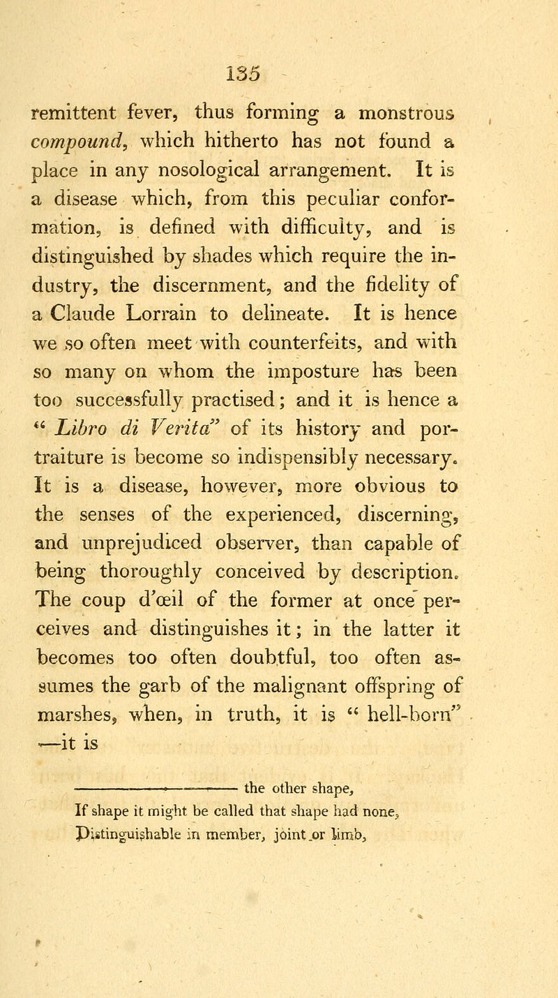 remittent fever, thus forming a monstrous compound, which hitherto has not found a place in any nosological arrangement. It is a disease which, from this peculiar confor- mation, is defined with difficulty, and is distinguished by shades which require the in- dustry, the discernment, and the fidelity of a Claude Lorrain to delineate. It is hence we so often meet with counterfeits, and writh so many on whom the imposture has been too successfully practised; and it is hence a '.? Libro di Verita of its history and por- traiture is become so indispensibly necessary. It is a disease, however, more obvious to the senses of the experienced, discerning, and unprejudiced observer, than capable of being thoroughly conceived by description. The coup d'ceil of the former at once per- ceives and distinguishes it; in the latter it becomes too often doubtful, too often as- sumes the garb of the malignant offspring of marshes, when, in truth, it is  hell-born <—it is the other shape, If shape it might be called that shape had none^ Pistinguishable in member, joint .or limb.