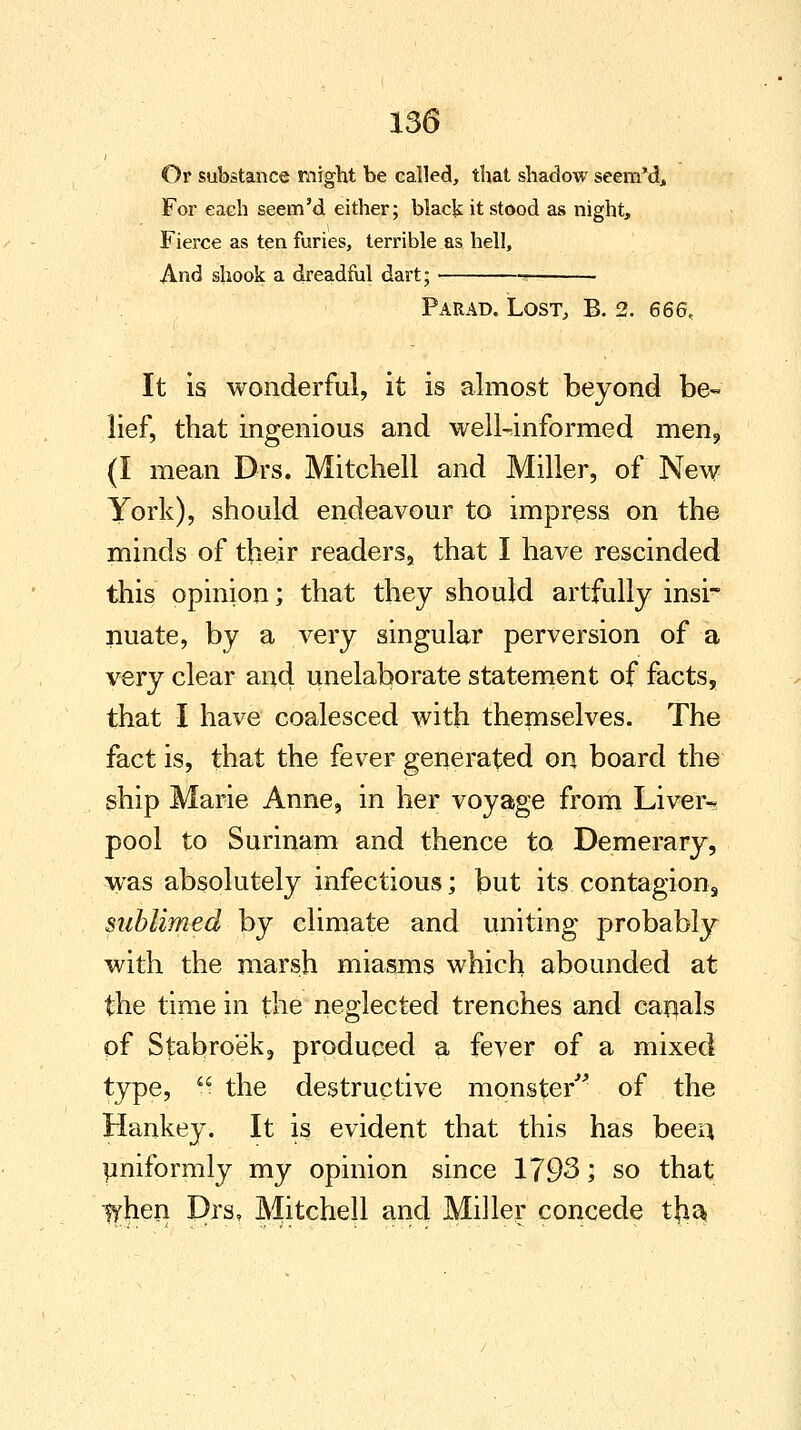 Or substance might be called, that shadow seem'd, For each seem'd either; black it stood as night, Fierce as ten furies, terrible as hell, And shook a dreadful dart; ■* Parad. Lost, B. 2. 666. It is wonderful, it is almost beyond be- lief, that ingenious and well-informed men9 (I mean Drs. Mitchell and Miller, of New York), should endeavour to impress on the minds of their readers, that I have rescinded this opinion; that they should artfully insi- nuate, by a very singular perversion of a very clear and unelaborate statement of facts, that I have coalesced with themselves. The fact is, that the fever generated on board the ship Marie Anne, in her voyage from Liver-? pool to Surinam and thence to Demerary, was absolutely infectious; but its contagions sublimed by climate and uniting probably with the marsh miasms which abounded at the time in the neglected trenches and canals of Stabro'ek, produced a fever of a mixed type, u the destructive monster of the Hankey. It is evident that this has been uniformly my opinion since 1793; so that fyhen Drs, Mitchell and Miller concede tha