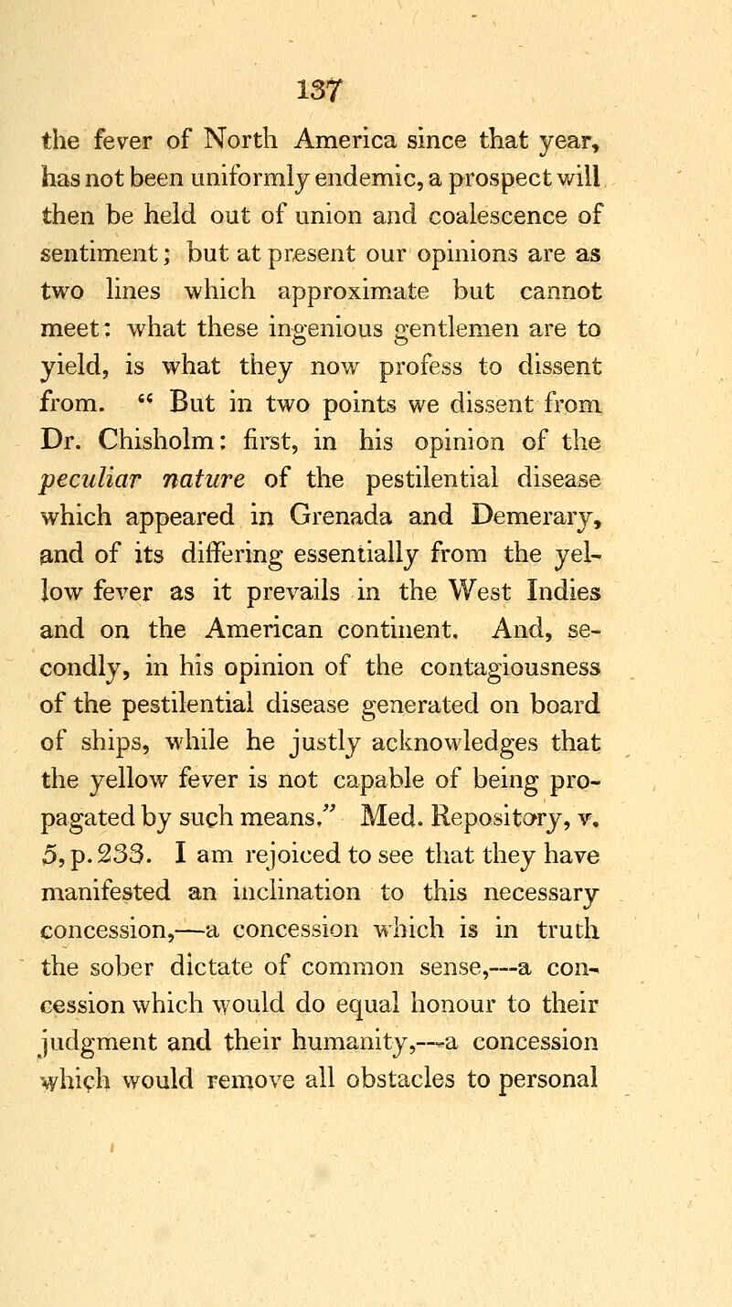 the fever of North America since that year, has not been uniformly endemic, a prospect will then be held out of union and coalescence of sentiment; but at present our opinions are as two lines which approximate but cannot meet: what these ingenious gentlemen are to yield, is what they now profess to dissent from.  But in two points we dissent from Dr. Chisholm: first, in his opinion of the peculiar nature of the pestilential disease which appeared in Grenada and Demerary, and of its differing essentially from the yel- low fever as it prevails in the West Indies and on the American continent. And, se- condly, in his opinion of the contagiousness of the pestilential disease generated on board of ships, while he justly acknowledges that the yellow fever is not capable of being pro- pagated by such means/' Med. Repository, v, 5, p. 233. I am rejoiced to see that they have manifested an inclination to this necessary concession,—a concession which is in truth the sober dictate of common sense,—a con- cession which would do equal honour to their judgment and their humanity,—*-a concession which would remove all obstacles to personal