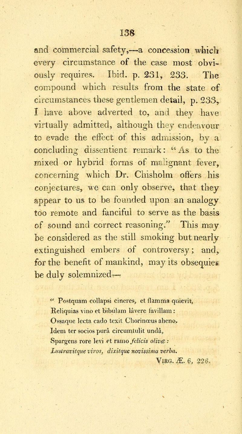 and commercial safety,—a concession which every circumstance of the case most obvi- ously requires. Ibid. p. 231, 233. The compound which results from the state of circumstances these gentlemen detail, p. 233,. I have above adverted to, and they have virtually admitted, although they endeavour to evade the effect of this admission, by a concluding dissentient remark: As to the mixed or hybrid forms of malignant fever, concerning which Dr. Chisholm offers his conjectures, we can only observe, that they appear to us to be founded upon an analogy too remote and fanciful to serve as the basis of sound and correct reasoning. This may be considered as the still smoking but nearly extinguished embers of controversy; and> for the benefit of mankind, may its obsequies be duly solemnized--- <' Postquam collapsi cineres, et flamma quievitj Reliquias vino et bibulam lavere favillam: Ossaque lecta cado texit Chorinoeus aheno. Idem ter socios pura circumtulit unda, Spargens rore levi et ramo felicis olived: Lust'ravitque tiros, dixitquc novissima verba. VlRG. 5L. & 226,