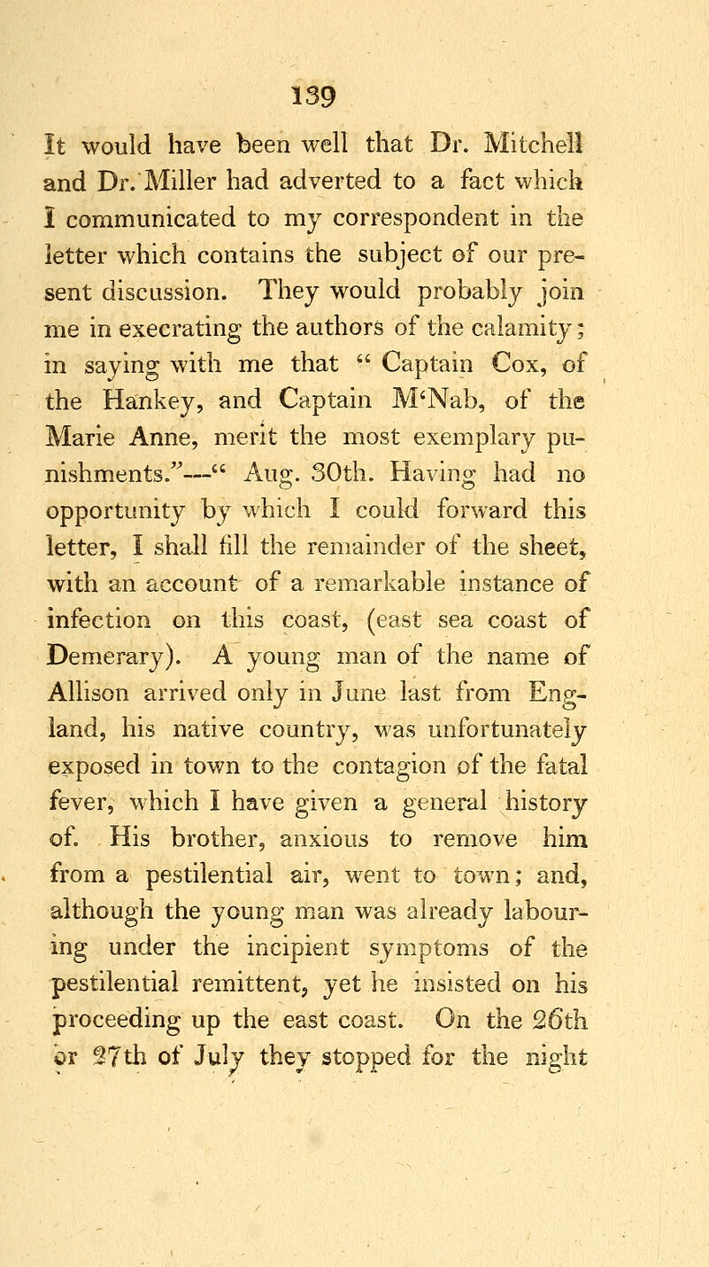 It would have been well that Dr. Mitchell and Dr. Miller had adverted to a fact which I communicated to my correspondent in the letter which contains the subject of our pre- sent discussion. They would probably join me in execrating the authors of the calamity; in saying with me that  Captain Cox, of the Hankey, and Captain M'Nab, of the Marie Anne, merit the most exemplary pu- nishments.— Au2;. 30th. Having had no opportunity by which I could forward this letter, 1 shall fill the remainder of the sheet, with an account of a remarkable instance of infection on this coast, (east sea coast of Demerary). A young man of the name of Allison arrived only in June last from Eng- land, his native country, was unfortunately exposed in town to the contagion of the fatal fever, which I have given a general history of. His brother, anxious to remove him from a pestilential air, went to town; and, although the young man was already labour- ing under the incipient symptoms of the pestilential remittent, yet he insisted on his proceeding up the east coast. On the 26th br §7th of July they stopped for the night