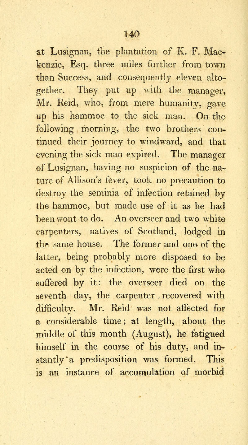 at Lusignan, the plantation of K. F. Mac- kenzie, Esq. three miles further from town than Success, and consequently eleven alto- gether. They put up with the manager, Mr. Reid, who, from mere humanity, gave mp his hammoc to the sick man. On the following morning, the two brothers con- tinued their journey to windward, and that evening the sick man expired. The manager of Lusignan, having no suspicion of the na- ture of Allison's fever, took no precaution to destroy the seminia of infection retained by the hammoc, but made use of it as he had been wont to do. An overseer and two white carpenters, natives of Scotland, lodged in the same house. The former and one- of the latter, being probably more disposed to be acted on by the infection, were the first who suffered by it: the overseer died on the seventh day, the carpenter _ recovered with difficulty. Mr. Reid was not affected for a considerable time; at length, about the middle of this month (August), he fatigued himself in the course of his duty, and in- stantly* a predisposition was formed. This is an instance of accumulation of morbid