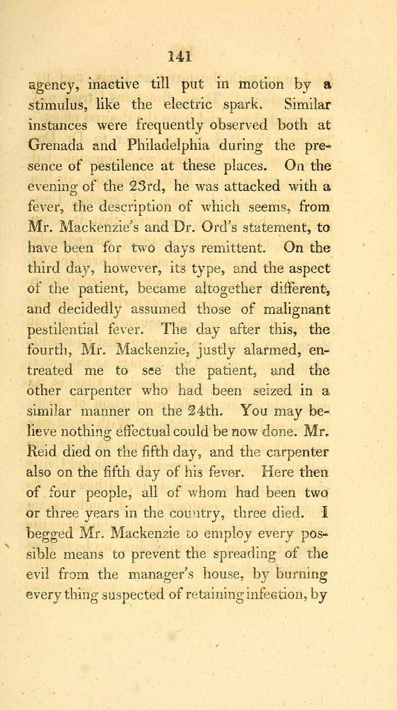 agency, inactive till put in motion by a stimulus, like the electric spark. Similar instances were frequently observed both at Grenada and Philadelphia during the pre- sence of pestilence at these places. On the evening of the 23rd, he was attacked with a fever, the description of which seems, from Mr. Mackenzie's and Dr. Ord's statement, to have been for two days remittent. On the third day, however, its type, and the aspect of the patient, became altogether different, and decidedly assumed those of malignant pestilential fever. The day after this, the fourth, Mr. Mackenzie, justly alarmed, en- treated me to see the patient, and the other carpenter who had been seized in a similar manner on the 24th. You may be- lieve nothing effectual could be now done. Mr. Reid died on the fifth day, and the carpenter also on the fifth day of his fever. Here then of, four people, all of whom had been two or three years in the country, three died. I begged Mr. Mackenzie.to employ every pos- sible means to prevent the spreading of the evil from the manager's house, by burning every thing suspected of retaining infection, by