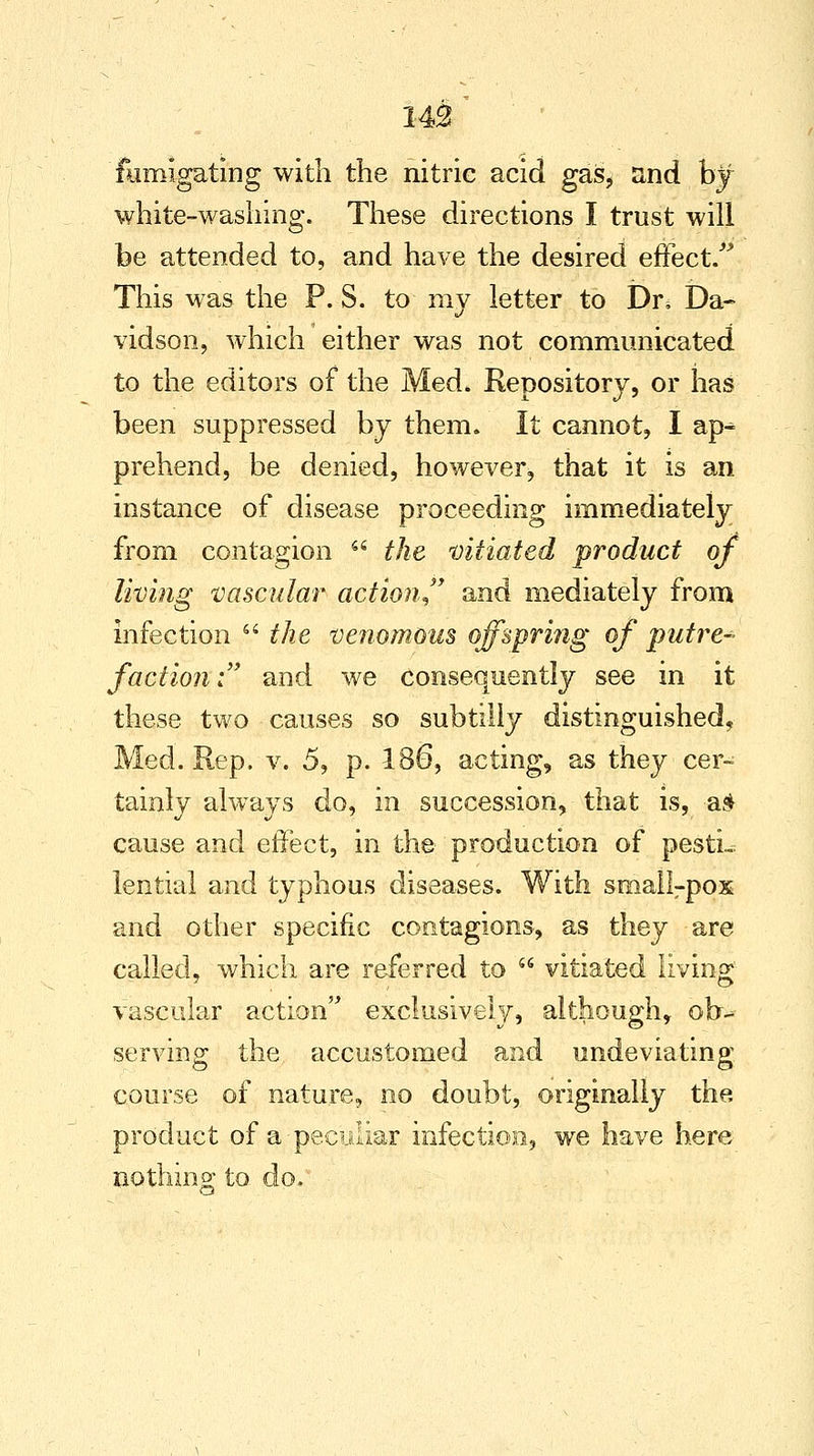 fumigating with the nitric acid gas, and by white-washing. These directions I trust will be attended to, and have the desired effect/' This was the P. S. to my letter to Dn Da- vidson, which either was not communicated to the editors of the Med. Repository, or has been suppressed by them. It cannot, I ap^ prehend, be denied, however, that it is an instance of disease proceeding immediately from contagion  the vitiated product of living vascular action and mediately from infection  the venomous offspring of putre* faction: and we consequently see in it these two causes so subtilly distinguished, Med. Rep. v. 5, p. 186, acting, as they cer- tainly always do, in succession, that is, a* cause and effect, in the production of pesti- lential and typhous diseases. With sma!lrpox and other specific contagions, as they are called, which are referred to  vitiated living vascular action exclusively, although, ob-» serving the accustomed and undeviating course of nature, no doubt, originally the product of a-peculiar infection, we have here nothing to do.