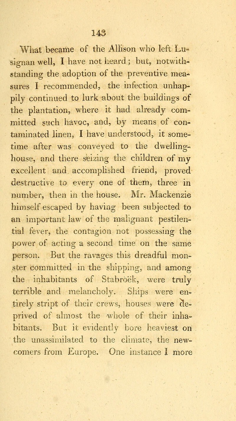 What became of the Allison who left Lu* sipiian well, I have not heard; bat, notwith- standing the adoption of the preventive mea* sures I recommended, the infection unhap- pily continued to lurk about the buildings of the plantation, where it had already com- mitted such havoc, and, by means of con- taminated linen, I have understood, it some- time after was conveyed to the dwelling- house, and there seizing the children of my excellent and accomplished friend, proved destructive to every one of them, three in number, then in the house. Mr. Mackenzie himself escaped by having been subjected to an important law of the malignant pestilen- tial fever, the contagion not possessing the power of acting a second time on the same person. But the ravages this dreadful mon- ster committed in the shipping, and among the inhabitants of Stabroek, were truly terrible and melancholy. Ships were en- tirely stript of their crews, houses were de- prived of almost the whole of their inha- bitants. But it evidently bore heaviest on the unassimilated to the climate, the new- comers from Europe. One instance 1 more
