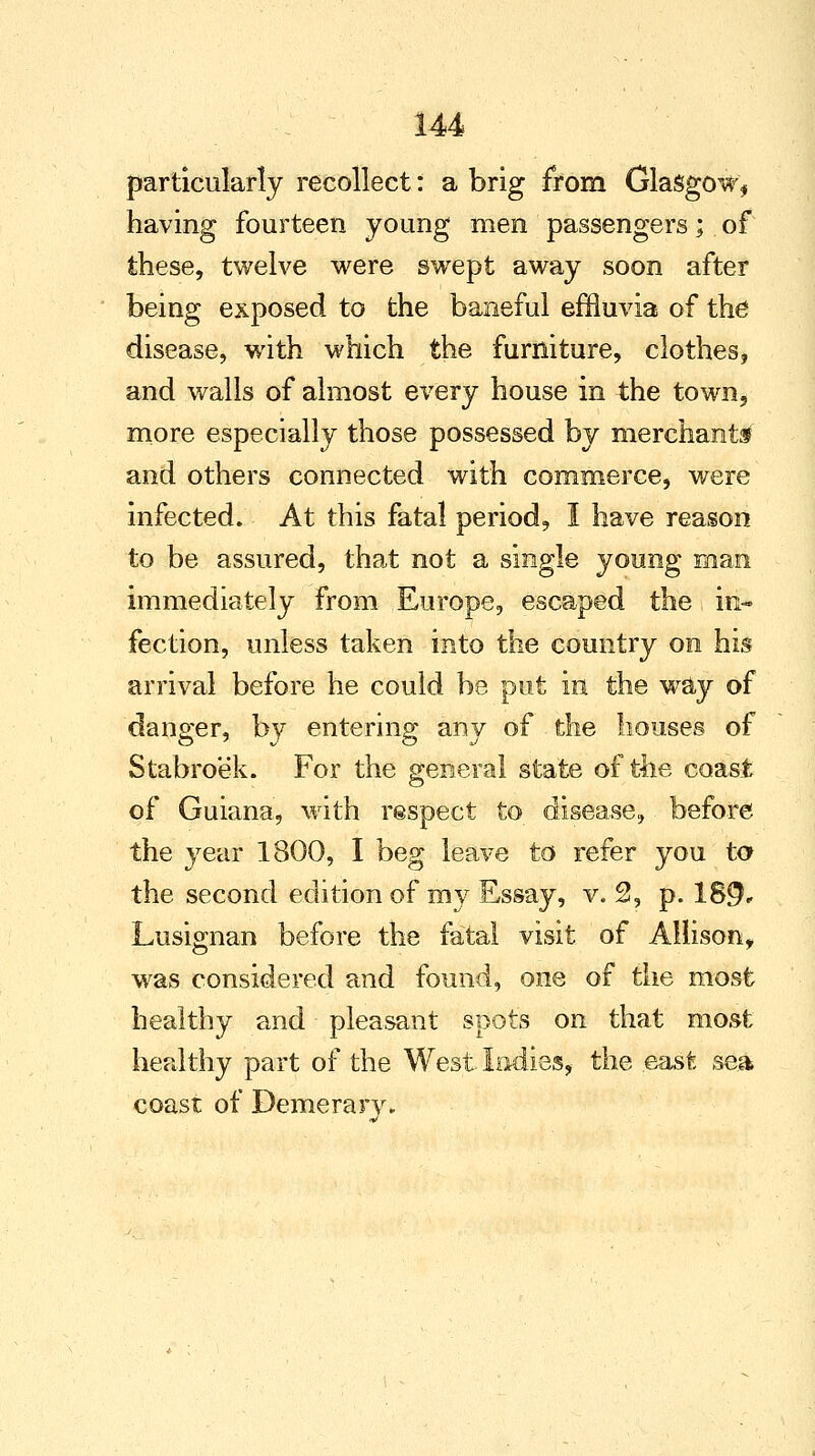 particularly recollect: a brig from Glasgow, having fourteen young men passengers; of these, twelve were swept away soon after being exposed to the baneful effluvia of the disease, with which the furniture, clothes, and walls of almost every house in the town, more especially those possessed by merchants* and others connected with commerce, were infected. At this fatal period, I have reason to be assured, that not a single young man immediately from Europe, escaped the in- fection, unless taken into the country on his arrival before he could be put in the way of danger, by entering any of the houses of Stabroek. For the general state of the coast of Guiana, with respect to disease, before the year 1800, I beg leave to refer you to the second edition of my Essay, v. 2, p. 18$, Lusignan before the fatal visit of Allison, was considered and found, one of the most healthy and pleasant spots on that most healthy part of the West Indies, the east sea coast of Demerarv.