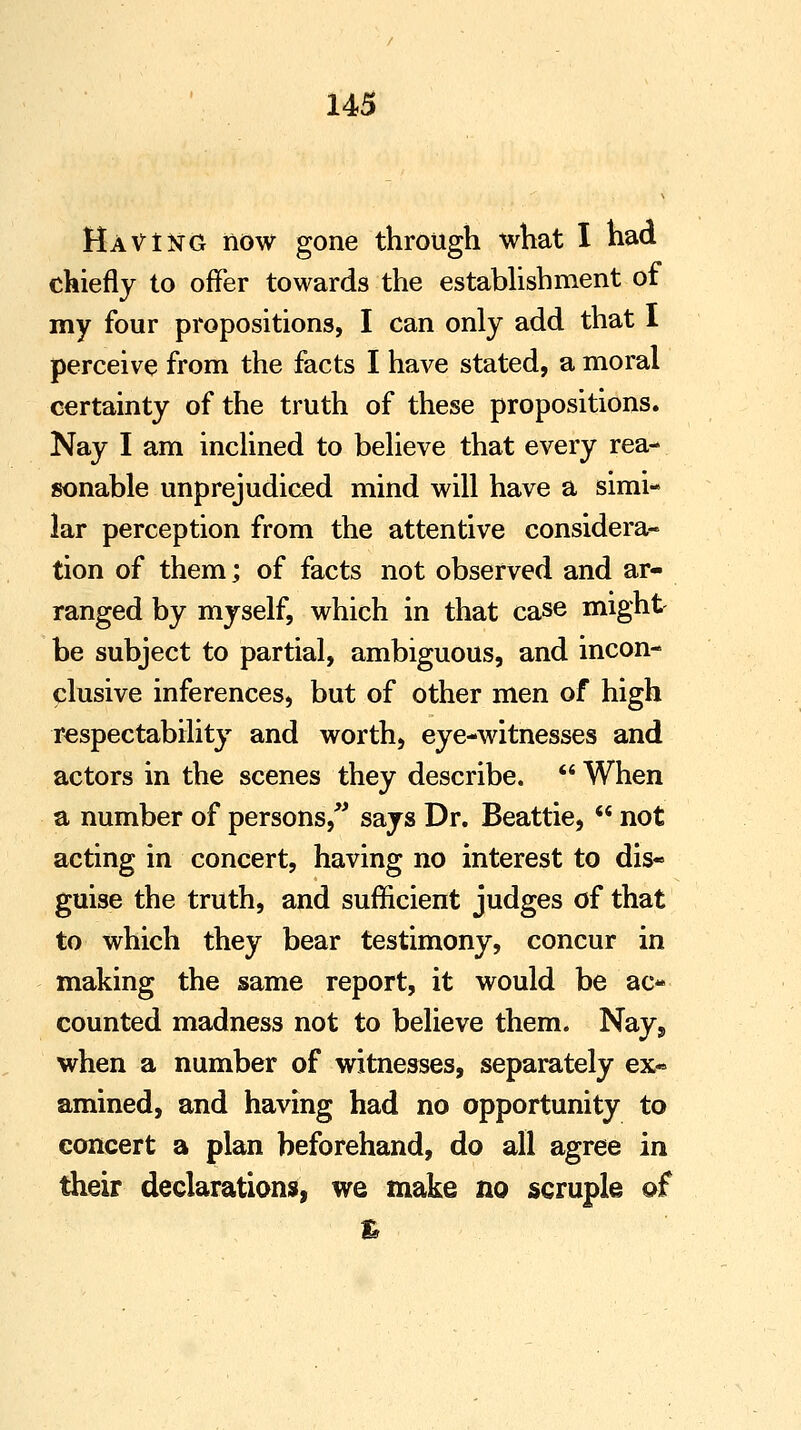 Having now gone through what I had chiefly to offer towards the establishment of my four propositions, I can only add that I perceive from the facts I have stated, a moral certainty of the truth of these propositions. Nay I am inclined to believe that every rea- sonable unprejudiced mind will have a simi- lar perception from the attentive considera- tion of them; of facts not observed and ar- ranged by myself, which in that case might be subject to partial, ambiguous, and incon- clusive inferences, but of other men of high respectability and worth, eye-witnesses and actors in the scenes they describe.  When a number of persons/' says Dr. Beattie,  not acting in concert, having no interest to dis- guise the truth, and sufficient judges of that to which they bear testimony, concur in making the same report, it would be ac- counted madness not to believe them. Nays when a number of witnesses, separately ex« amined, and having had no opportunity to concert a plan beforehand, do all agree in their declarations, we make no scruple of %