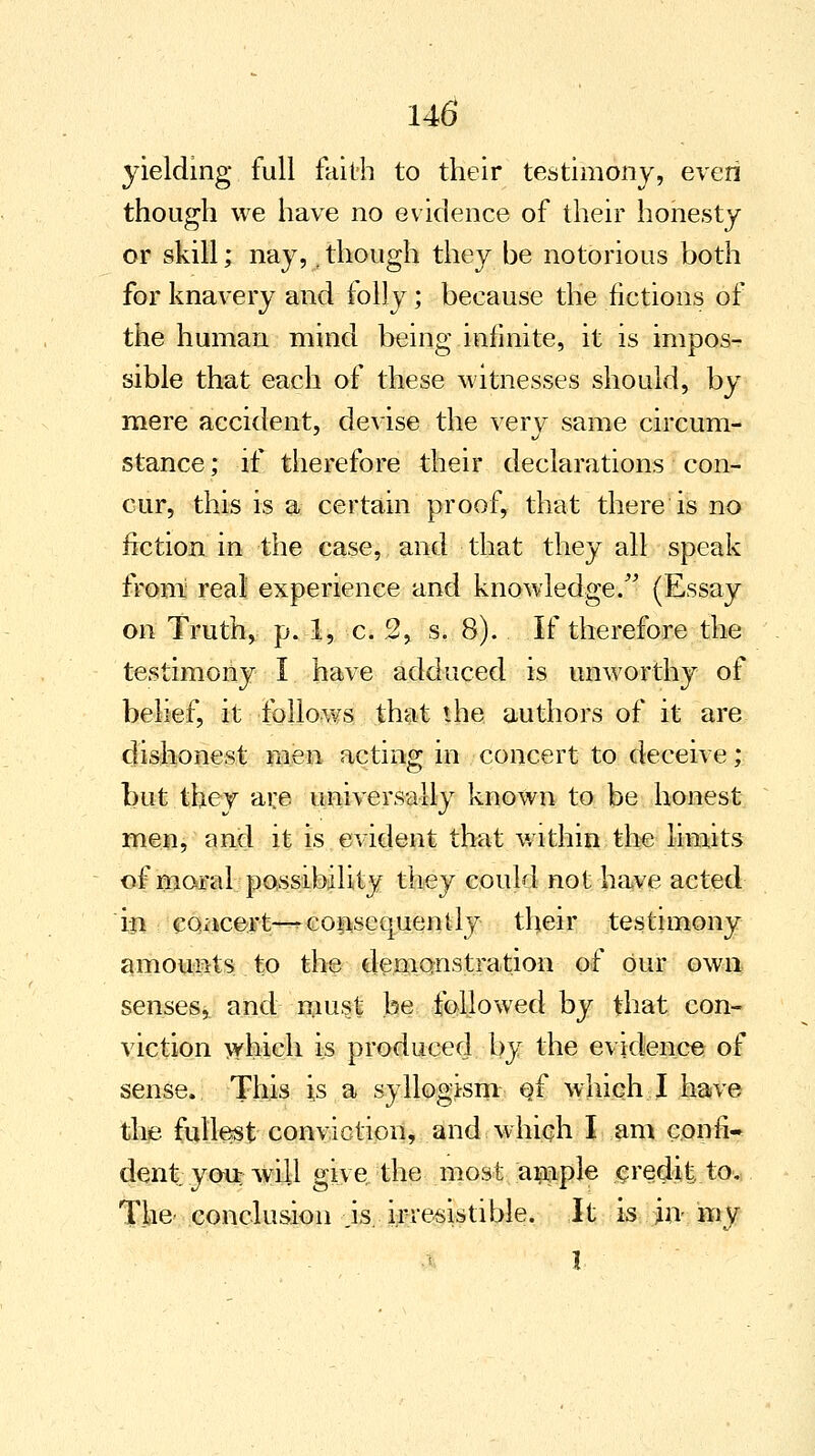 yielding full faith to their testimony, even though we have no evidence of their honesty or skill; nay,,though they be notorious both for knavery and folly; because the fictions of the human mind being infinite, it is impos- sible that each of these witnesses should, by mere accident, devise the very same circum- stance ; if therefore their declarations con- cur, this is a certain proof, that there is no fiction in the case, and that they all speak from real experience and knowledge. (Essay on Truth, p. 1, c. 2, s. 8). If therefore the testimony I have adduced is unworthy of belief, it follows that the authors of it are dishonest men acting in concert to deceive; but they are universally known to be honest men, and it is evident that within the limits of moral possibility they could not have acted in concert—-consequently their testimony amounts to the demonstration of our own senses, and must be followed by that con- viction which is produced by the evidence of sense. This is a syllogism ef which I have the fullest conviction, and which I am confi- dent you will give the most ample credit to. The conclusion is. irresistible. It is in- my I