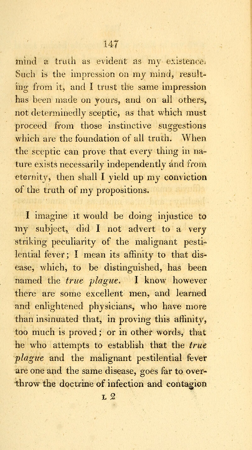 mind a truth as evident as my existence. Such is the impression on my mind, result- ing from it, and I trust the same impression has been made on yours, and on all others, not determinedly sceptic, as that which must proceed from those instinctive suggestions which are the foundation of all truth. When the sceptic can prove that every thing in na- ture exists necessarily independently and from eternity, then shall I yield up my conviction of the truth of my propositions. I imagine it would be doing injustice to my subject, did I not advert to a very striking peculiarity of the malignant pesti- lential fever; I mean its affinity to that dis- ease, which, to be distinguished, has been named the true plague. I know however there are some excellent men, and learned and enlightened physicians, who have more than insinuated that, in proving this affinity, too much is proved; or in other words, that he who attempts to establish that the true plague and the malignant pestilential fever are one and the same disease, goes far to over* throw the doctrine of infection and contagion L %