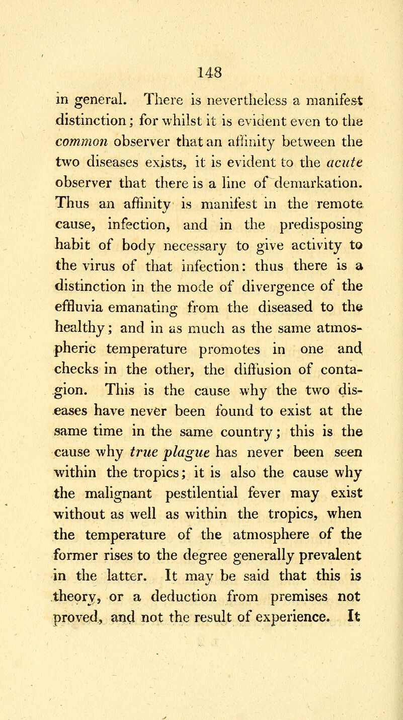 in general. There is nevertheless a manifest distinction; for whilst it is evident even to the common observer that an affinity between the two diseases exists, it is evident to the acute observer that there is a line of demarkation. Thus an affinity is manifest in the remote cause, infection, and in the predisposing habit of body necessary to give activity to the virus of that infection: thus there is a distinction in the mode of divergence of the effluvia emanating from the diseased to the healthy; and in as much as the same atmos- pheric temperature promotes in one and checks in the other, the diffusion of conta- gion. This is the cause why the two dis- eases have never been found to exist at the same time in the same country; this is the cause why true plague has never been seen within the tropics; it is also the cause why the malignant pestilential fever may exist without as well as within the tropics, when the temperature of the atmosphere of the former rises to the degree generally prevalent in the latter. It may be said that this is theory, or a deduction from premises not proved, and not the result of experience. It