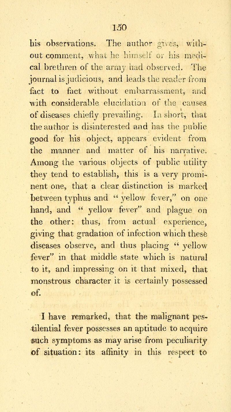 his observations. The author gives, with- out comment, what he himself or his medi- cal brethren of the army had observed. The journal is judicious, and leads the reader from fact to fact without embarrassment, and with considerable elucidation of the causes of diseases chiefly prevailing. In short, that the author is disinterested and has the public good for his object, appears evident from the manner and matter of his narrative. Among the various objects of public utility they tend to establish, this is a very promi- nent one, that a clear distinction is marked between typhus and  }^ellow fever, on one hand, and ff yellow fever and plague on the other: thus, from actual experience, giving that gradation of infection which these diseases observe, and thus placing  yellow fever in that middle state which is natural to it, and impressing on it that mixed, that monstrous character it is certainly possessed of. I have remarked9 that the malignant pes- tilential fever possesses an aptitude to acquire such symptoms as may arise from peculiarity of situation: its affinity in this respect to