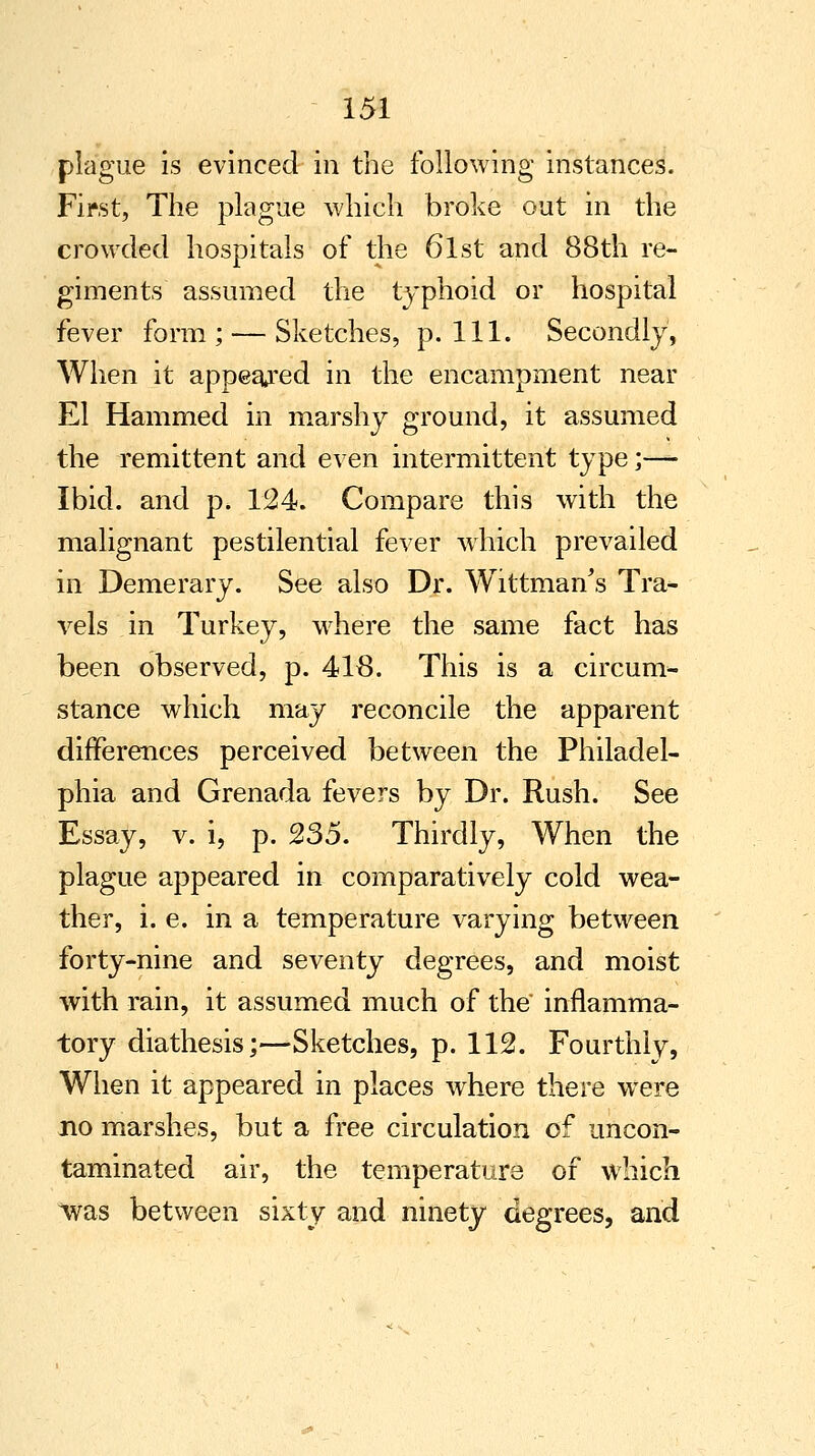 plague is evinced in the following instances. First, The plague which broke out in the crowded hospitals of the 6lst and 88th re- giments assumed the typhoid or hospital fever form; — Sketches, p. 111. Secondly, When it appealed in the encampment near El Hammed in marshy ground, it assumed the remittent and even intermittent type;— Ibid, and p. 124. Compare this with the malignant pestilential fever which prevailed in Demerary. See also Dr. Wittman's Tra- vels in Turkey, where the same fact has been observed, p. 418. This is a circum- stance which may reconcile the apparent differences perceived between the Philadel- phia and Grenada fevers by Dr. Rush. See Essay, v. i, p. 235. Thirdly, When the plague appeared in comparatively cold wea- ther, i. e. in a temperature varying between forty-nine and seventy degrees, and moist with rain, it assumed much of the inflamma- tory diathesis;—Sketches, p. 112. Fourthly, When it appeared in places where there were no marshes, but a free circulation of uncon- taminated air, the temperature of which *was between sixty and ninety degrees, and
