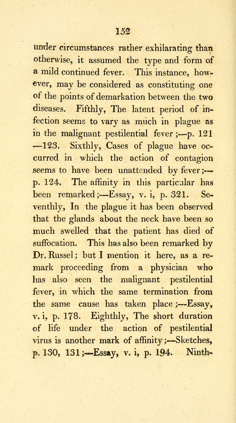 under circumstances rather exhilarating than otherwise, it assumed the type and form of a mild continued fever. This instance, how- ever, may be considered as constituting one of the points of demarkation between the two diseases. Fifthly, The latent period of in- fection seems to vary as much in plague as in the malignant pestilential fever;—p. 121 —123. Sixthly, Cases of plague have oc- curred in which the action of contagion seems to have been unattended by fever;— p. 124. The affinity in this particular has been remarked;—Essay, v. i, p. 321. Se- venthly, In the plague it has been observed that the glands about the neck have been so much swelled that the patient has died of suffocation. This has also been remarked by Dr. Russel; but I mention it here, as a re- mark proceeding from a physician who has also seen the malignant pestilential fever, in which the same termination from the same cause has taken place ;—Essay, v. i, p. 178. Eighthly, The short duration of life under the action of pestilential virus is another mark of affinity;—Sketches, p. 130, 131;—Essay, v. i, p. 194. Ninth-