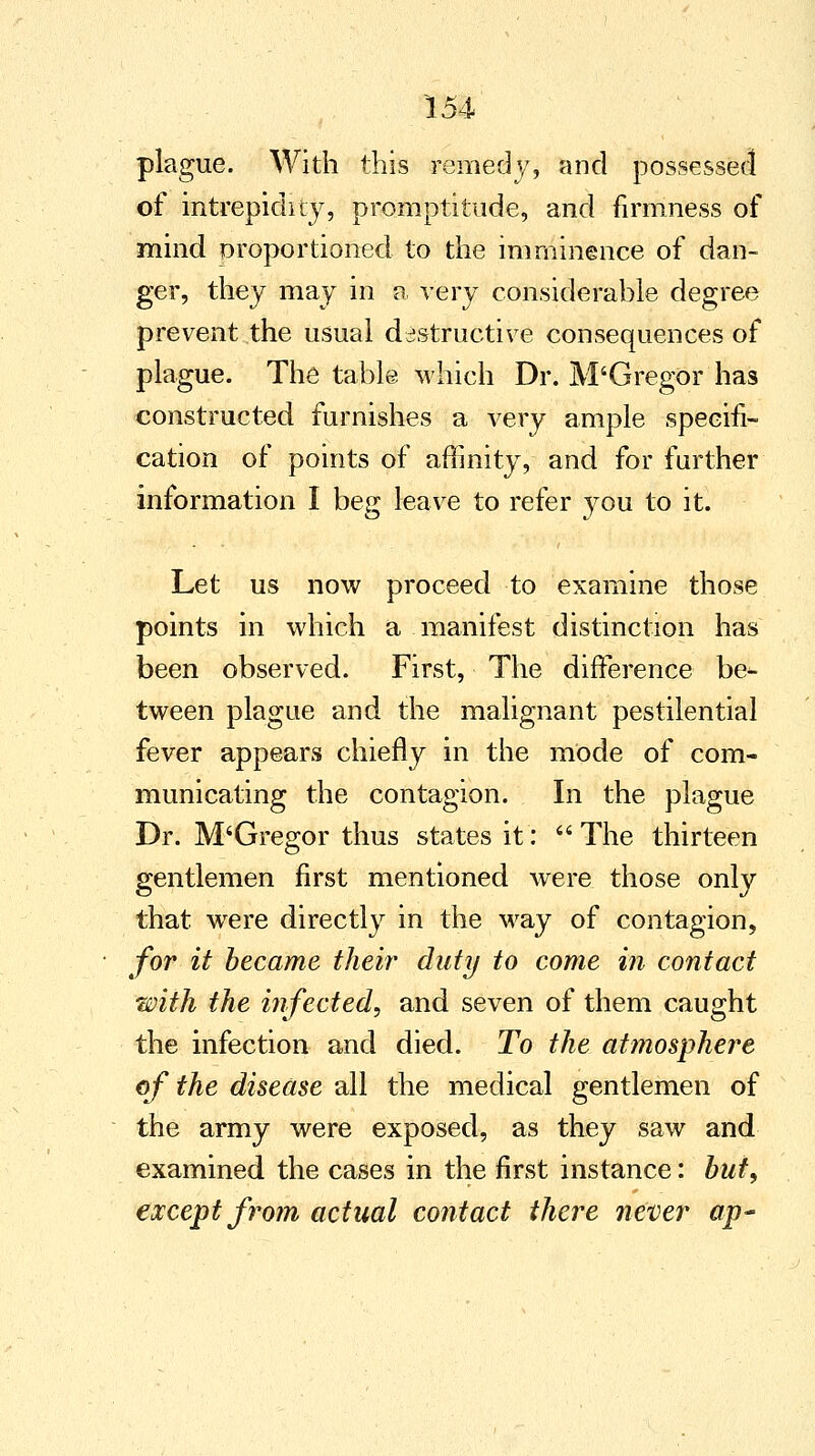 plague. With this remedy, and possessed of intrepidity, promptitude, and firmness of mind proportioned to the imminence of dan- ger, they may in a very considerable degree prevent the usual destructive consequences of plague. The table which Dr. M'GregOr has constructed furnishes a very ample specifi- cation of points of affinity, and for further information I beg leave to refer you to it. Let us now proceed to examine those points in which a manifest distinction has been observed. First, The difference be- tween plague and the malignant pestilential fever appears chiefly in the mode of com- municating the contagion. In the plague Dr. M'Gregor thus states it: The thirteen gentlemen first mentioned were those only that were directly in the way of contagion, for it became their duty to come in contact with the infected^ and seven of them caught the infection and died. To the atmosphere of the disease all the medical gentlemen of the army were exposed, as they saw and examined the cases in the first instance: but, except from actual contact there never ap~