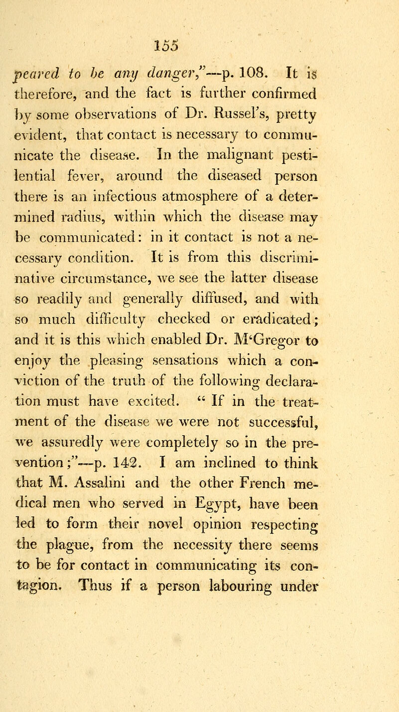 peared to be any danger—p. 108. It is therefore, and the fact is farther confirmed by some observations of Dr. RusseFs, pretty evident, that contact is necessary to commu- nicate the disease. In the malignant pesti- lential fever, around the diseased person there is an infectious atmosphere of a deter- mined radius, within which the disease may be communicated: in it contact is not a ne- cessary condition. It is from this discrimi- native circumstance, we see the latter disease so readily and generally diffused, and with so much difficulty checked or eradicated; and it is this which enabled Dr. M'Gregor to enjoy the pleasing sensations which a con- viction of the truth of the following declara- tion must have excited. If in the treat- ment of the disease we were not successful, we assuredly were completely so in the pre- vention;—p. 142. I am inclined to think that M. Assalini and the other French me- dical men who served in Egypt, have been led to form their novel opinion respecting the plague, from the necessity there seems to be for contact in communicating its con- tagion. Thus if a person labouring under