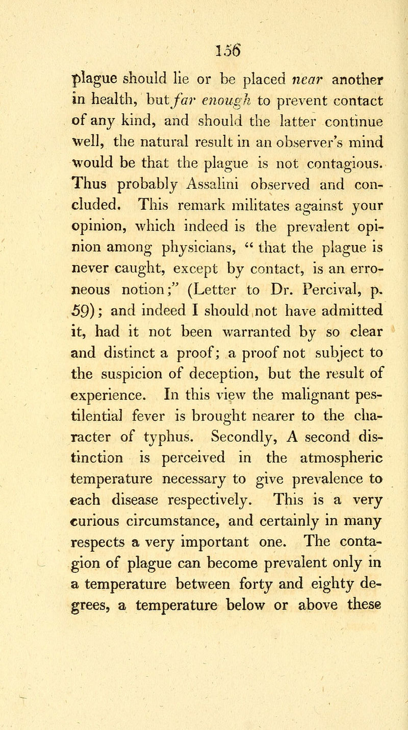 plague should lie or be placed near another in health, hntfar enough to prevent contact of any kind, and should the latter continue well, the natural result in an observer's mind would be that the plague is not contagious. Thus probably Assalini observed and con- cluded. This remark militates against your opinion, which indeed is the prevalent opi- nion among physicians,  that the plague is never caught, except by contact, is an erro- neous notion; (Letter to Dr. Percival, p. 59); and indeed I should not have admitted it, had it not been warranted by so clear and distinct a proof; a proof not subject to the suspicion of deception, but the result of experience. In this view the malignant pes- tilential fever is brought nearer to the cha- racter of typhus. Secondly, A second dis- tinction is perceived in the atmospheric temperature necessary to give prevalence to each disease respectively. This is a very curious circumstance, and certainly in many respects a very important one. The conta- gion of plague can become prevalent only in a temperature between forty and eighty de- grees, a temperature below or above these