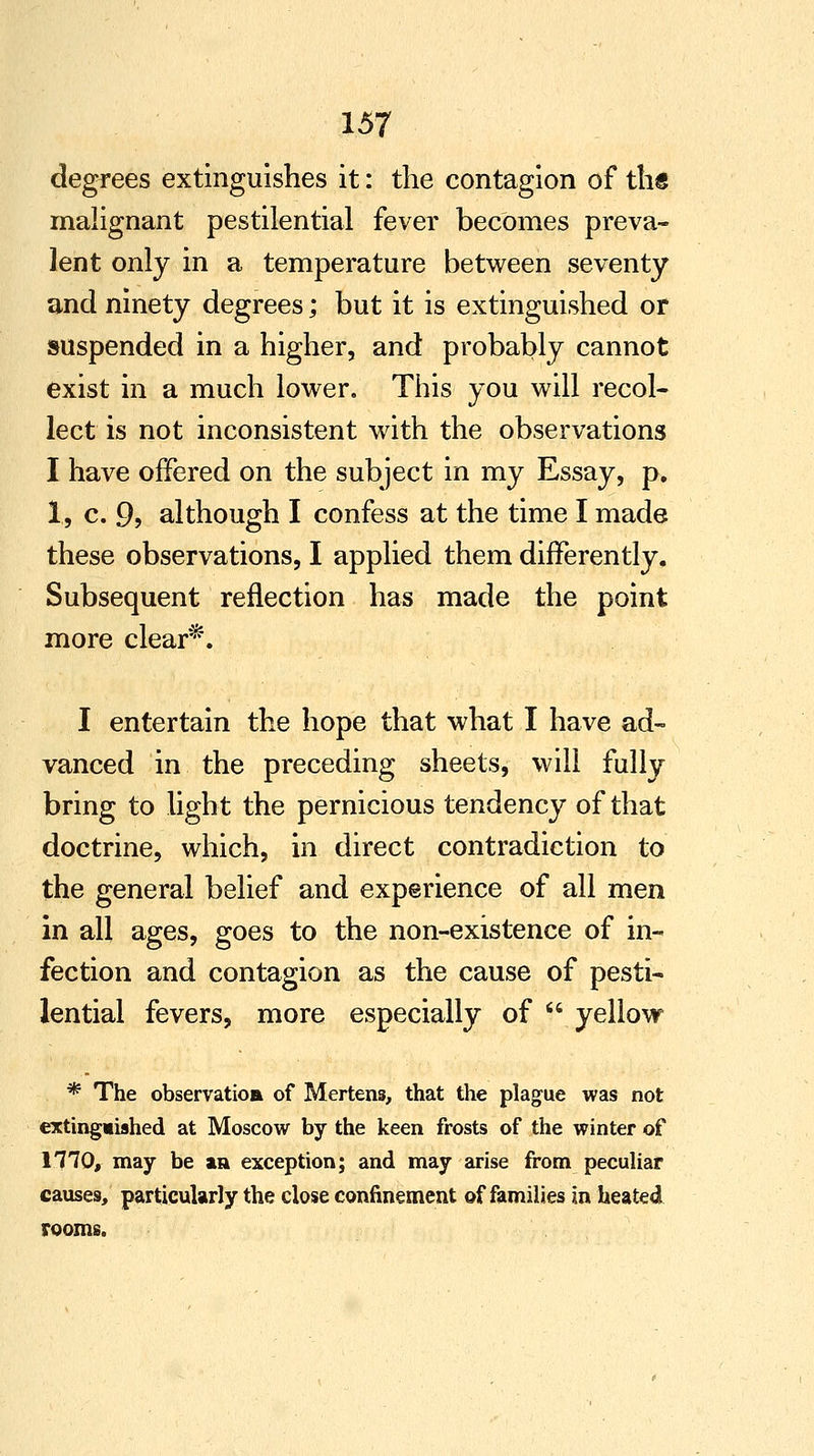 degrees extinguishes it: the contagion of ths malignant pestilential fever becomes preva- lent only in a temperature between seventy and ninety degrees; but it is extinguished or suspended in a higher, and probably cannot exist in a much lower. This you will recol- lect is not inconsistent with the observations I have offered on the subject in my Essay, p. 1, c. 9, although I confess at the time I made these observations, I applied them differently. Subsequent reflection has made the point more clear*. I entertain the hope that what I have ad- vanced in the preceding sheets, will fully bring to light the pernicious tendency of that doctrine, which, in direct contradiction to the general belief and experience of all men in all ages, goes to the non-existence of in- fection and contagion as the cause of pesti- lential fevers, more especially of  yellow * The observatioft of Mertens, that the plague was not extinguished at Moscow by the keen frosts of the winter of niO, may be an exception; and may arise from peculiar causes, particularly the close confinement of families in heated rooms.