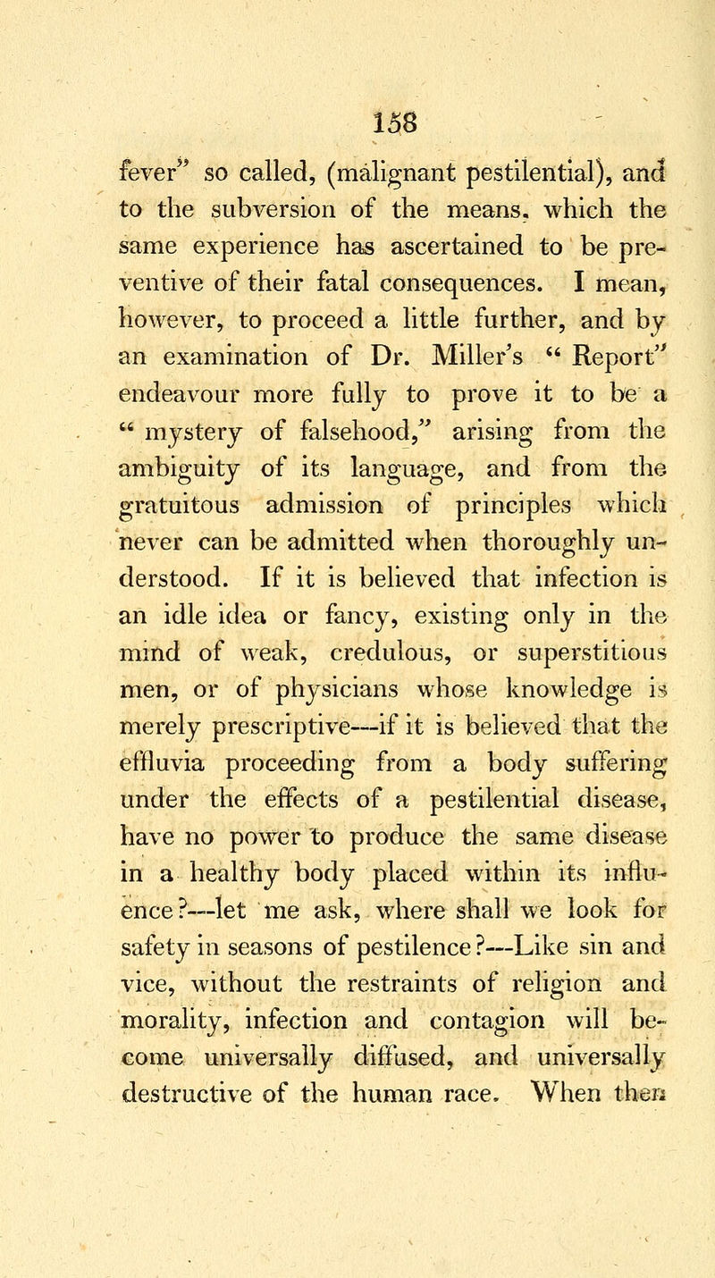 fever so called, (malignant pestilential), and to the subversion of the means, which the same experience has ascertained to be pre- ventive of their fatal consequences. I mean, however, to proceed a little further, and by an examination of Dr. Miller's  Report endeavour more fully to prove it to be a  mystery of falsehood, arising from the ambiguity of its language, and from the gratuitous admission of principles which never can be admitted when thoroughly un- derstood. If it is believed that infection is an idle idea or fancy, existing only in the mind of weak, credulous, or superstitious men, or of physicians whose knowledge is merely prescriptive—if it is believed that the effluvia proceeding from a body suffering under the effects of a pestilential disease, have no power to produce the same disease in a healthy body placed within its influ- ence?—let me ask, where shall we look for safety in seasons of pestilence ?—Like sin and vice, without the restraints of religion and morality, infection and contagion will be- come universally diffused, and universally destructive of the human race. When then