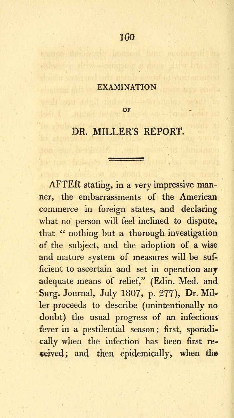 EXAMINATION OF DR. MILLER'S REPORT. AFTER stating, in a very impressive man- ner, the embarrassments of the American commerce in foreign states, and declaring what no person will feel inclined to dispute, that  nothing but a thorough investigation of the subject, and the adoption of a wise and mature system of measures will be suf- ficient to ascertain and set in operation any adequate means of relief, (Edin. Med. and Surg. Journal, July 1807, p. 277), Dr. Mil- ler proceeds to describe (unintentionally no doubt) the usual progress of an infectious fever in a pestilential season; first, sporadi- cally when the infection has been first re- ceived; and then epidemically, when the