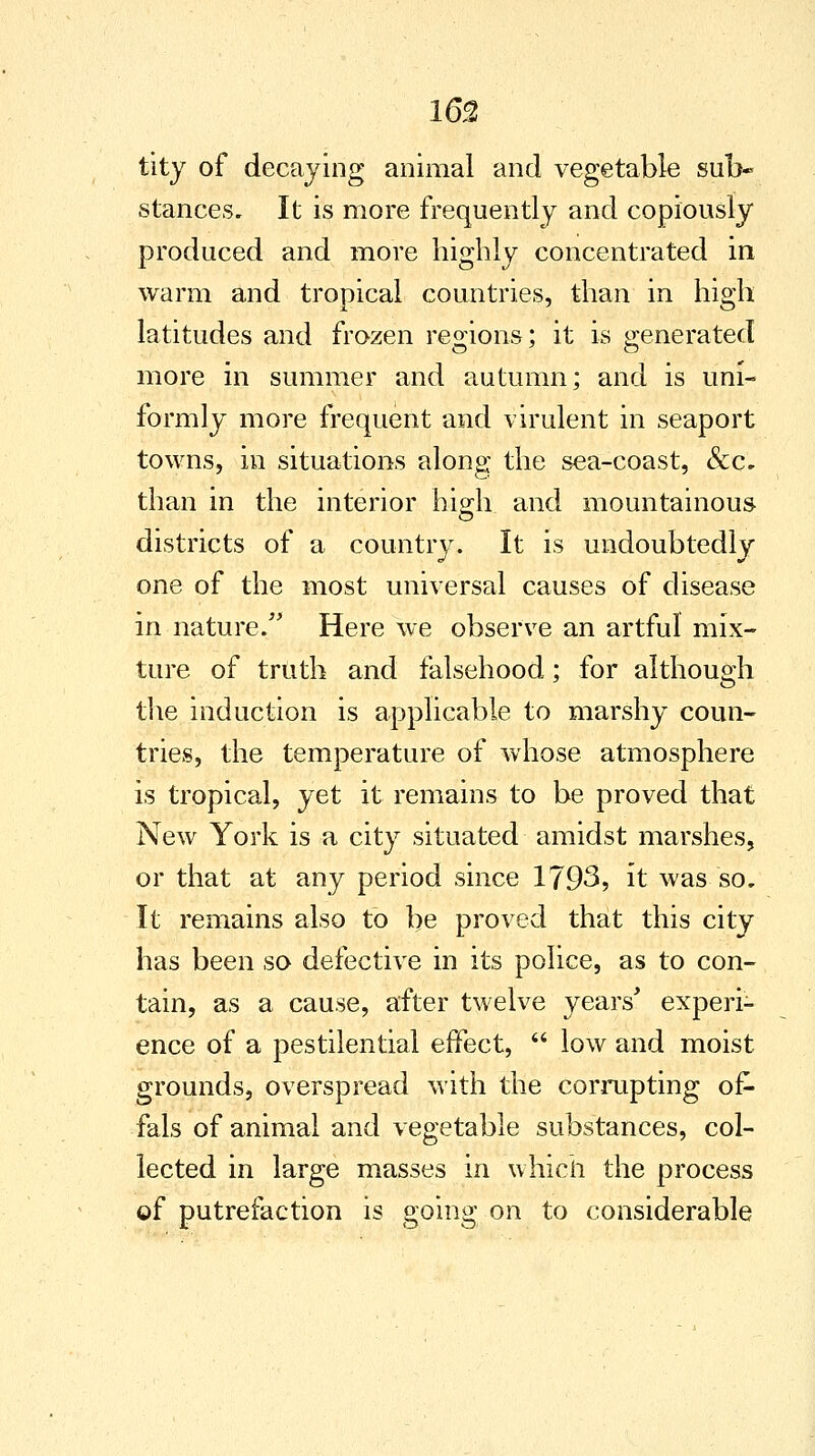 tity of decaying animal and vegetable sub- stances. It is more frequently and copiously produced and more highly concentrated in warm and tropical countries, than in high latitudes and frozen regions; it is generated more in summer and autumn; and is uni- formly more frequent and virulent in seaport towns, in situations along the sea-coast, &c. than in the interior high and mountainous districts of a country. It is undoubtedly one of the most universal causes of disease in nature. Here we observe an artful mix- ture of truth and falsehood; for although the induction is applicable to marshy coun- tries, the temperature of whose atmosphere is tropical, yet it remains to be proved that New York is a city situated amidst marshes, or that at any period since 1793, it was so. It remains also to be proved that this city has been so defective in its police, as to con- tain, as a cause, after twelve years' experi- ence of a pestilential effect,  low and moist grounds, overspread with the corrupting of- fals of animal and vegetable substances, col- lected in large masses in which the process of putrefaction is going on to considerable