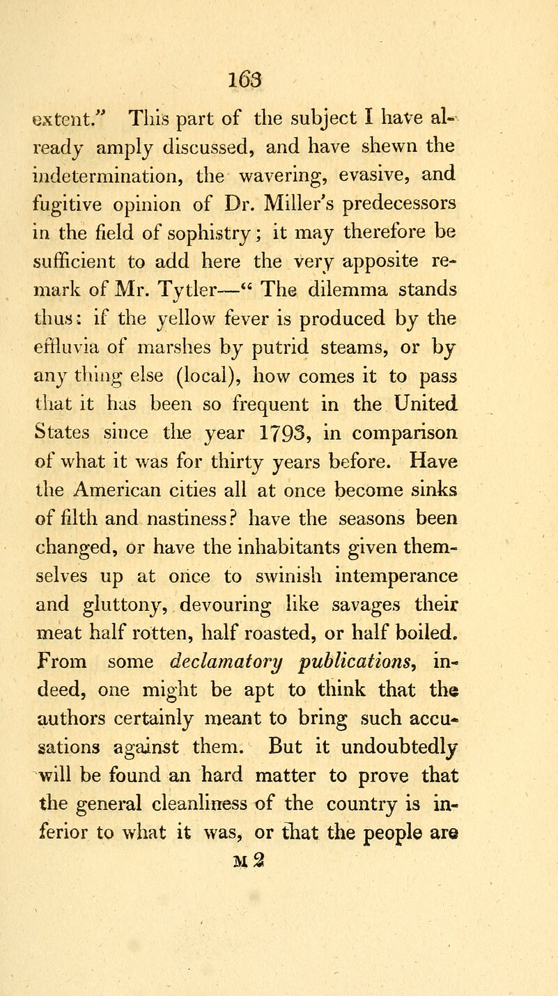 extent/' This part of the subject I have al- ready amply discussed, and have shewn the indetermination, the wavering, evasive, and fugitive opinion of Dr. Miller's predecessors in the field of sophistry; it may therefore be sufficient to add here the very apposite re- mark of Mr. Tytler— The dilemma stands thus: if the yellow fever is produced by the effluvia of marshes by putrid steams, or by any thing else (local), how comes it to pass that it has been so frequent in the United States since the year 1793, in comparison of what it was for thirty years before. Have the American cities all at once become sinks of filth and nastiness ? have the seasons been changed, or have the inhabitants given them- selves up at once to swinish intemperance and gluttony, devouring like savages their meat half rotten, half roasted, or half boiled. From some declamatory publications, in- deed, one might be apt to think that the authors certainly meant to bring such accu- sations against them. But it undoubtedly will be found an hard matter to prove that the general cleanliness of the country is in- ferior to what it was, or that the people are m2