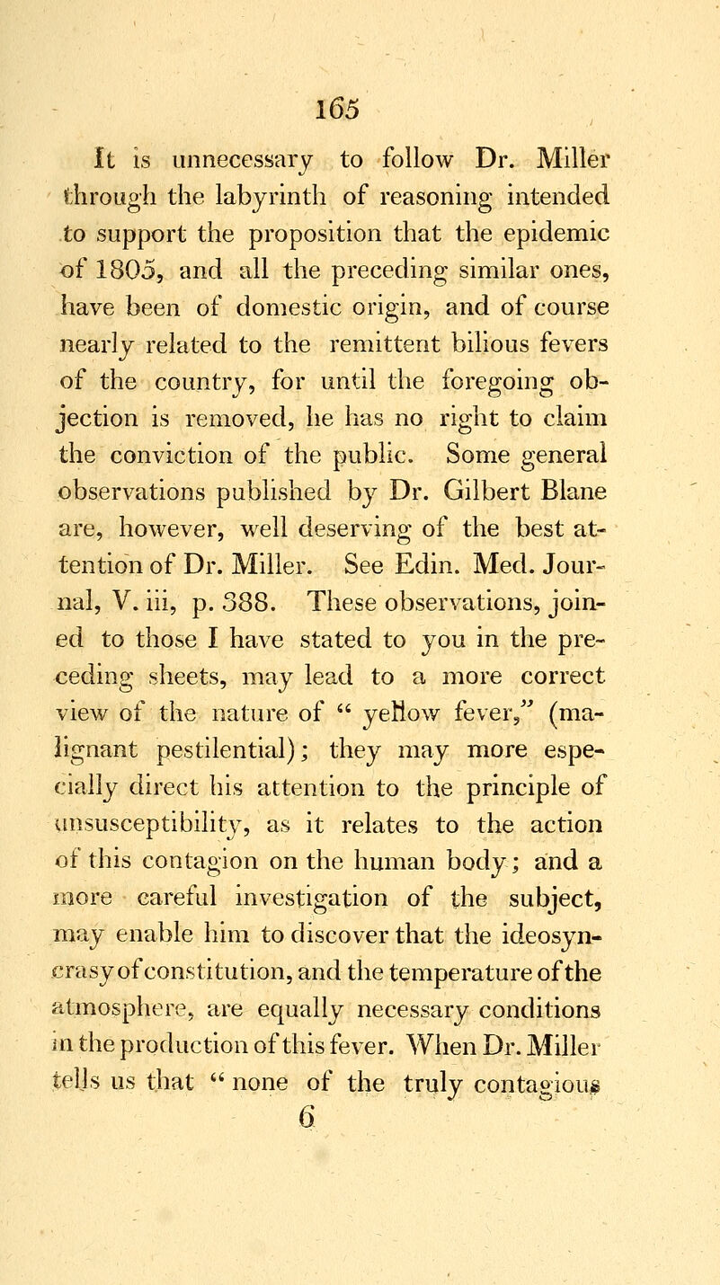 It is unnecessary to follow Dr. Miller through the labyrinth of reasoning intended to support the proposition that the epidemic of 1805, and all the preceding similar ones, have been of domestic origin, and of course nearly related to the remittent bilious fevers of the country, for until the foregoing ob- jection is removed, he has no right to claim the conviction of the public. Some general observations published by Dr. Gilbert Blane are, however, well deserving of the best at- tention of Dr. Miller. See Edin. Med. Jour- nal, V. iii, p. 388. These observations, join- ed to those I have stated to you in the pre- ceding sheets, may lead to a more correct view of the nature of  yeMow fever/' (ma- lignant pestilential); they may more espe- cially direct his attention to the principle of ^insusceptibility, as it relates to the action of this contagion on the human body; and a more careful investigation of the subject, may enable him to discover that the ideosyn- erasy of constitution, and the temperature of the atmosphere, are equally necessary conditions in the production of this fever. When Dr. Miller tells us that  none of the truly contagious 6