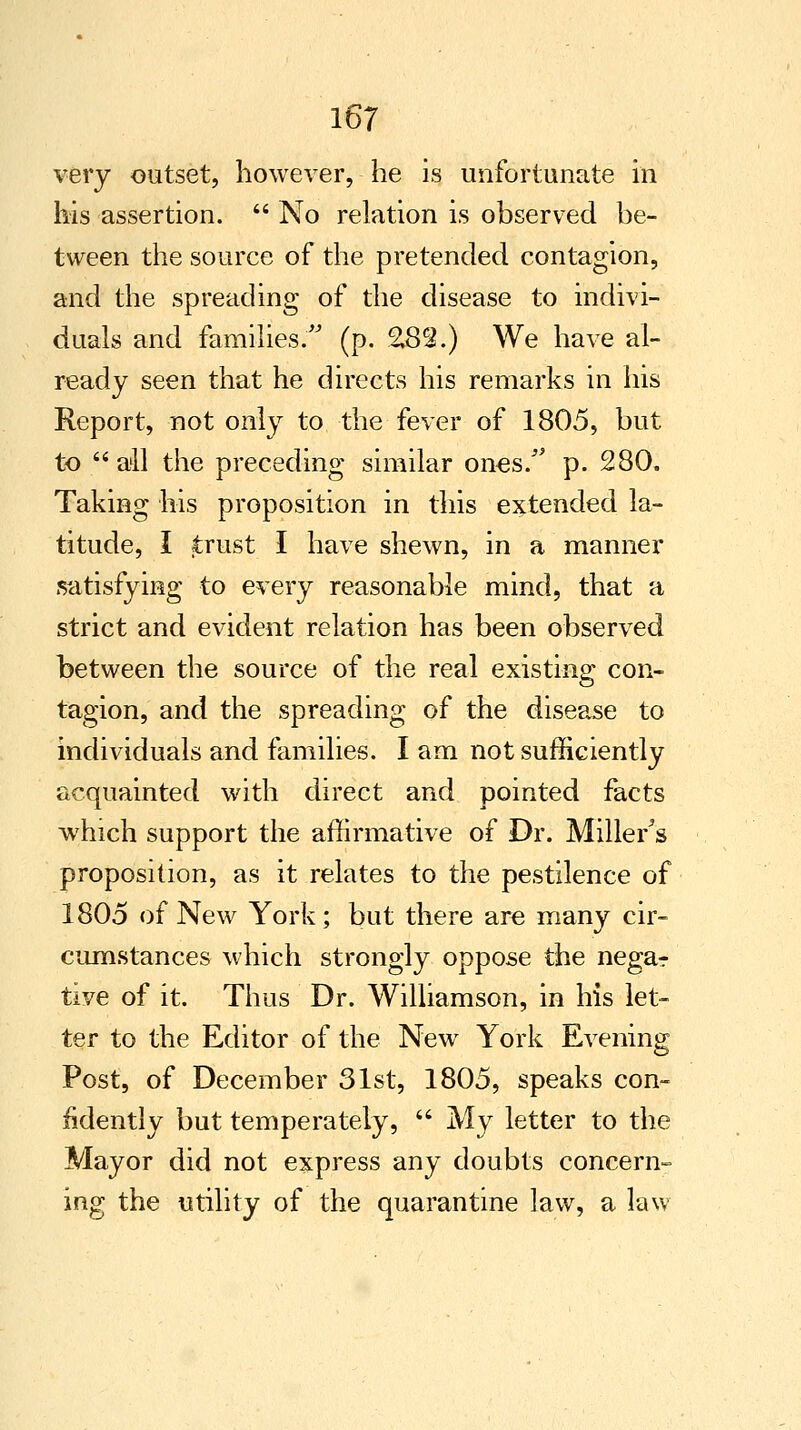 very outset, however, he is unfortunate in his assertion.  No relation is observed be- tween the source of the pretended contagion, and the spreading of the disease to indivi- duals and families. (p. 282.) We have al- ready seen that he directs his remarks in his Report, not only to the fever of 1805, but to  all the preceding similar ones/' p. 280. Taking his proposition in this extended la- titude, I trust I have shewn, in a manner satisfying to every reasonable mind, that a strict and evident relation has been observed between the source of the real existing con- tagion, and the spreading of the disease to individuals and families. I am not sufficiently acquainted with direct and pointed facts which support the affirmative of Dr. Miller's proposition, as it relates to the pestilence of 1805 of New York; but there are many cir- cumstances which strongly oppose the nega-r tive of it. Thus Dr. Williamson, in his let- ter to the Editor of the New York Evening Post, of December 31st, 1805, speaks con- fidently but temperately,  My letter to the Mayor did not express any doubts concern- ing the utility of the quarantine law, a law