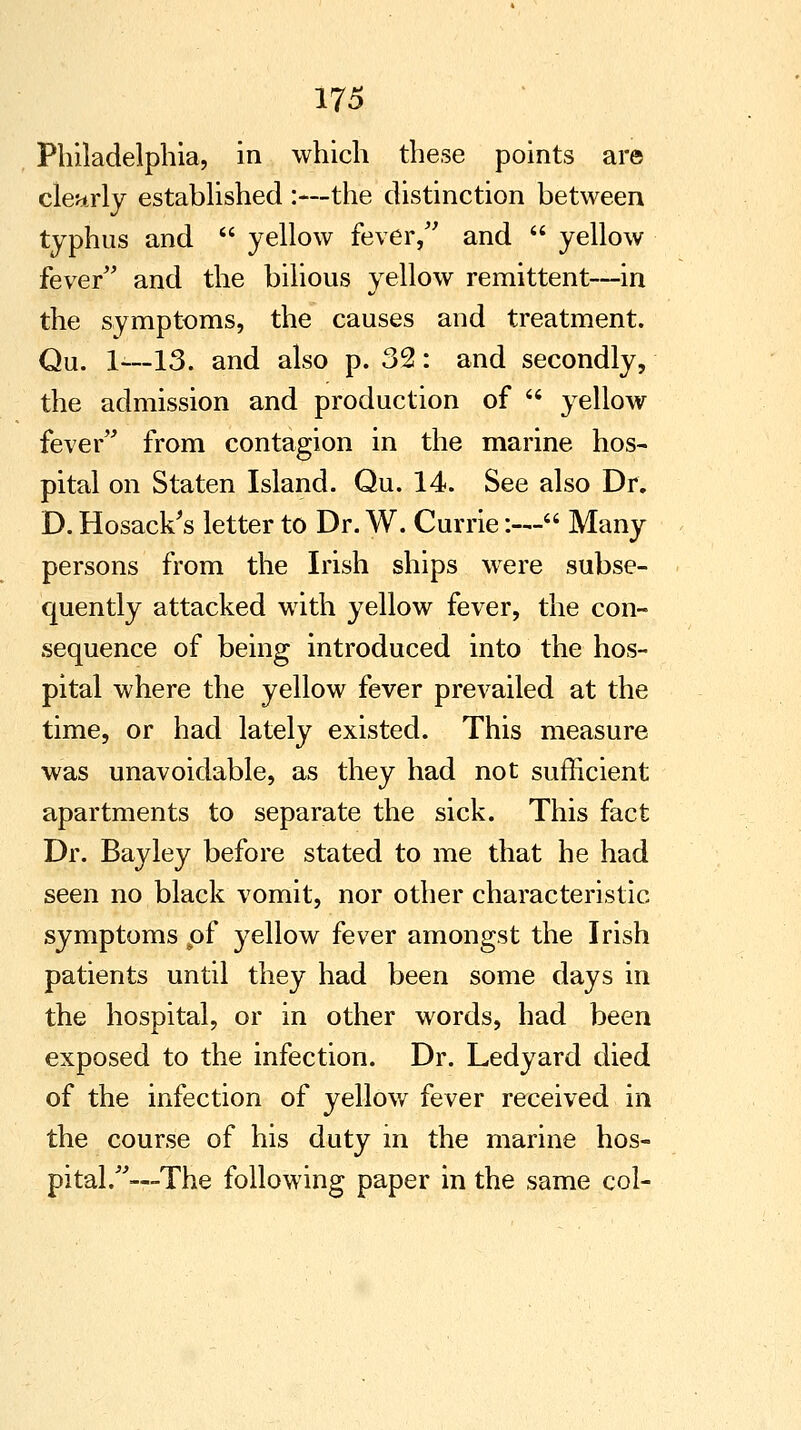 Philadelphia, in which these points are clearly established :—the distinction between typhus and  yellow fever, and  yellow fever and the bilious yellow remittent—in the symptoms, the causes and treatment. Qu. 1—13. and also p. 32: and secondly, the admission and production of  yellow fever from contagion in the marine hos- pital on Staten Island. Qu. 14. See also Dr. D. Hosack's letter to Dr. W. Currie:— Many persons from the Irish ships were subse- quently attacked with yellow fever, the con- sequence of being introduced into the hos- pital where the yellow fever prevailed at the time, or had lately existed. This measure was unavoidable, as they had not sufficient apartments to separate the sick. This fact Dr. Bayley before stated to me that he had seen no black vomit, nor other characteristic symptoms pf yellow fever amongst the Irish patients until they had been some days in the hospital, or in other words, had been exposed to the infection. Dr. Ledyard died of the infection of yellow fever received in the course of his duty in the marine hos- pital.—The following paper in the same col-